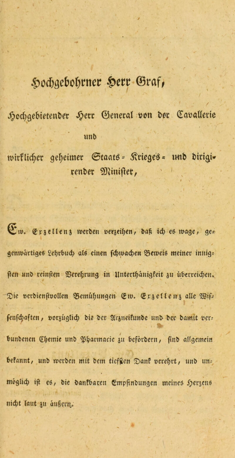 £od)i?cfcpl)ntcr £ere ©r<ij> ‘ • ' , . / „ ' / .^ocf^efnetenbet ^erc ©eneral #eti bet Guwattevie unb n>trflieber Reittier Staats* Krieges* u*nb biri$i» renber ' ) (j£m. £neüen$ werben ueraefen, bafc if es wage, ge=> genwartiges £e()rbuf als einen ff wafen 53emeis meiner innige f(en unb reinffen Sere^rung in ijnterf anigfeit au überreifen. ' \ - £>ie eerbienfWoUen ^emifungen (gm. (graeileita alle 2Bifc • - ■ I ,• —\ x • * > i fenff aften, »oraügtif bie ber 5(raneifunbe unb ber bamit per-- r ft * ^' * 1 • W* bunbenen @bemie unb QJljiarmaric au befbrberit, finb attgemeiti i \ i * A begannt, unb merben mit bem tieften £)anf perefyrt, unb um * \ \ mbglif ift es, bie bantbaten Cmpftnbungen meines £crjens 1 * ' ** v - nif t taut $tt aufjern,* I