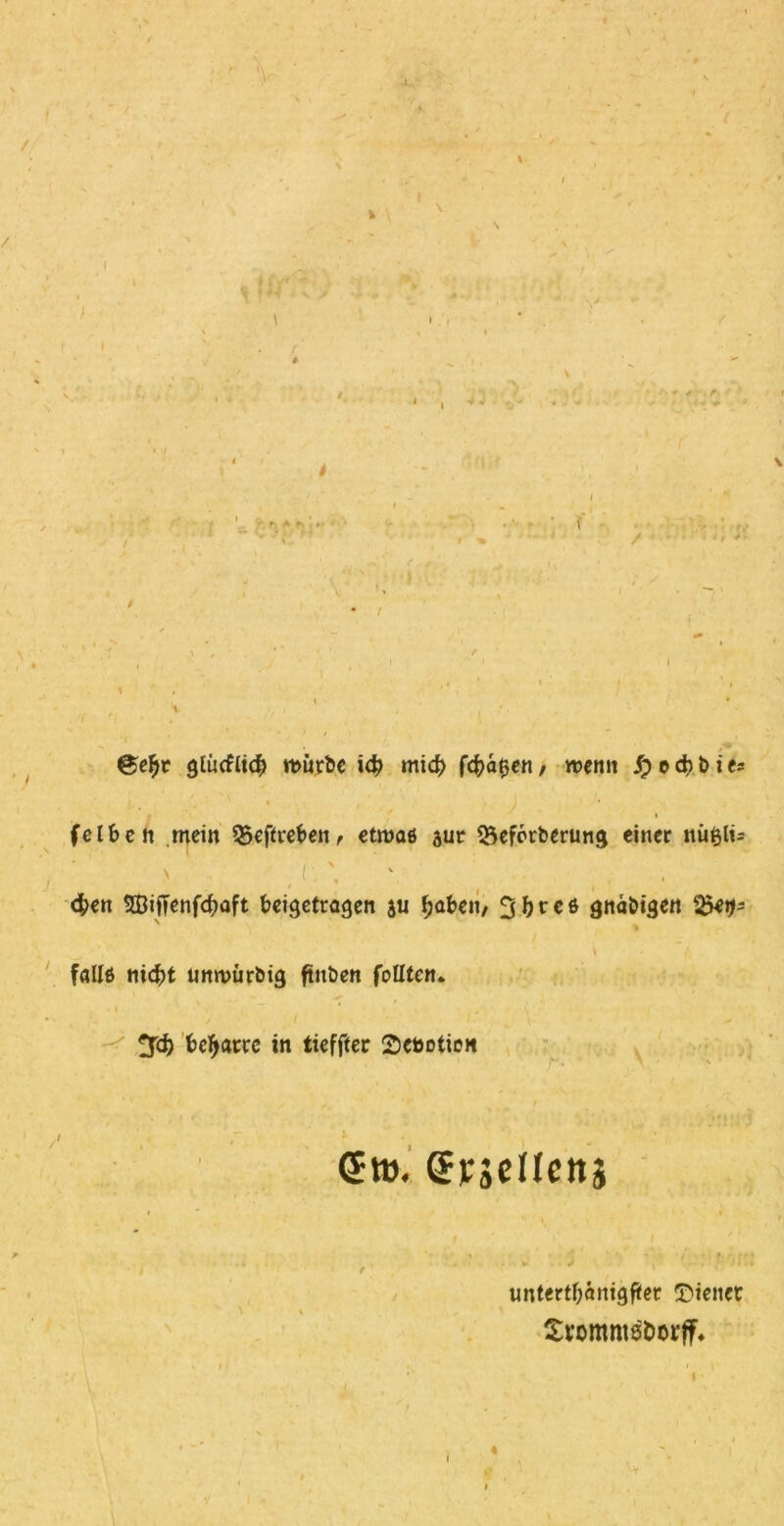 • # * !h i , ■* - ' f / *, st ®e1)t glücflicb mürbe id? mid) fehlen, menn felbcn mein Q5efifrefren, etroae aut QSeforberung einer nübli= V I ■ ' J , <$en Sßiffenfcbaft beigetragen au fyaben, 3bree gnabigen falle nicht unmürbig ftitben feilten* » ~ * . beharre in tieffter Deboticn Sw. Srjelletti untertbanigfter Diener £romms&orff* «