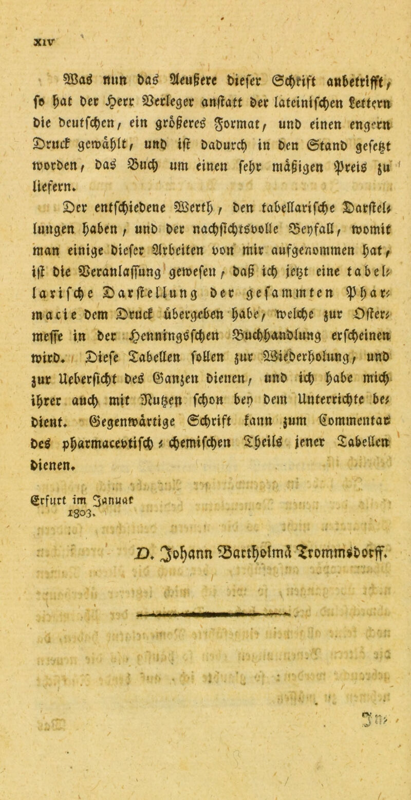 mm Da£ 5leu£erc Diefer ©c&rift awbctrifft / fe ljat Der £err Verleger anfiatt Der latcinifcben Settern Die Dcutfct)en, ein gro^erc^ gormat/ unD einen eng^rn £)ruif gcnmljlt/ unD ifc DaDurcb in Den ©tanD gefegt tvotDen/ Da3 Vucb um einen fel;r madigen >}3rei0 ju liefern» Der entliehene Söerflj f Den tabellarifcbe Darfiel* lungen fyabtn f unD Der nacbftcbtäoolle VcpfaH/ momit man einige Diefcr Arbeiten Don mir aufgenommen bat, i|f Die Veranlagung gemefen , Da§ ich \ci}t eine tabeU Iavifcf>e Darftellung Der gefa mutten raacie Dem Drucf übergeben b<*be, toclcbc jur Dffer* meffe in Der Jpenningofcben Vucbbmtblung erfebeinen mirD» Diefc Tabellen fallen jur SBieberbolung/ unD jur Ucberftcbt De0 ®an$ett Dienen/ unD icf> habe mich ihrer auct) mit duften fcfjo« ber> Dem Unterrichte be* Dient» ©egenmdrtige ©ebrift Um jum Uommcntac De0 pjjarmaceDtifch * ebemifeben Slfaite i<*ncr Tabellen Dienen» Erfurt im ^nuaf 1303. w \ . A , , ,, ,1 . . * t f ti , » '')»'/ * • D. Qfafjann Sarttyolmä SromtTtf&orff» n*ä*?v *,& $w<'V; Hr ypV'WW ■ \ , » . .. • . v.