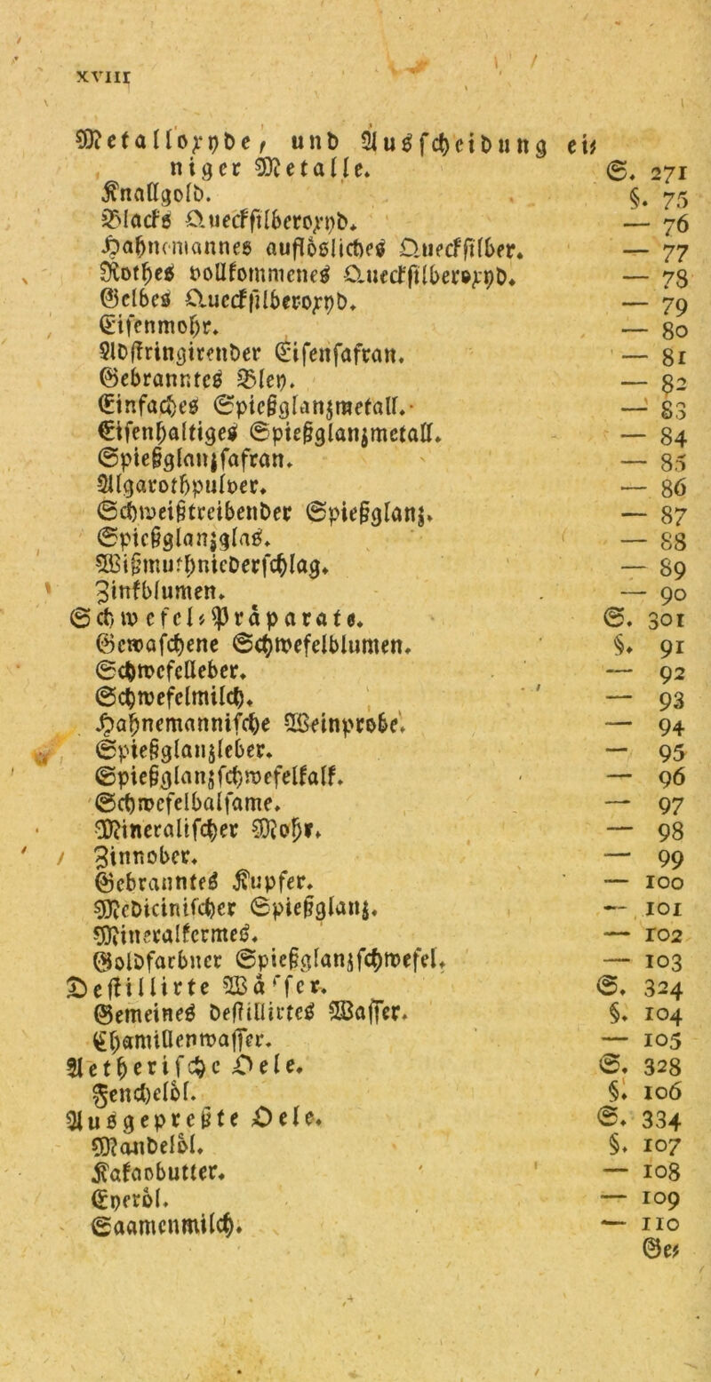 xvur \ SttefaHüppbe t unt» 5|u$f<$ett>«ng et* niger Metalle. ©, 271 ^ttattgolb. §. 75 SMacfö 0tietfftIbero;n)b* —- 76 JDafjmmanneß aufloßlicftcs ÜuecffHber. — 77 Sftotfjee» t>oDfommene£ CUiecfftlberöppD* — 73 ©elbes Ctuccffilbero^-pb* — 79 §ifenmo{jr. — 80 SlDffritigirmöer (£ifenfafran. — 81 ©ebranntcß 2Mep. — 82 €infad)t’ß ©pte&gUttjraefaU.- — 83 €ifenl)a(ttge$ ©piepglanjmetalL — 84 ©pte&glanjfafratt* — 85 SUgarotbpuiper* — 86 ©dbum^fmbenber ©pie§glanj* ~ 87 ©ptc&gianjglaß» 5ßi§tmirf;nicPerf$lag* — 88 — 89 3ittfblumen» — 90 © ct) iv c f e 1 tty r ä p a v a t e. 301 ©cwafcbenc ©(Qtpefelblumen, §♦ 91 ©cfcmcfeUeber, — 92 ©cptvefclmilcf)* — 93 Äafjnemanntfcfye Sßeinprobd — 94 ©pte§glan$(eber* — 95 ©pie§glan$fcf)röefelfalf. — 96 ©cprrcfelböifame. — 97 ‘DKineraltftyer $?ofjr» — 98 Zinnober» — 99 ©cbrantifeg Tupfer. — 100 ^cDicinifcber 6pie§glan$, — 101 ^ini’valfccmcij. — ro2 $olDfarbncr @pie§g(anjfc$roefelt &e fit Hirte 2Bd ffcr-* — 103 324 (gemeineß DeftilliiTcß SBaffcr» §. 104 £f)et!mUenmafiVr, — 105 51 et^erifc^c ;Oele, ©♦ 328 gendjelbf. §♦ 106 gepreßte £>ele. ©♦ 334 53?(Wit)elbI, §♦ 10 7 $afaobutter* — 108 (£iKr6I. — 109 ©aamcnmilc^. ( 2 0