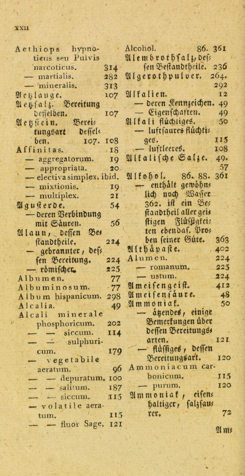 Aethiops hypno- tieus seu Pulvis narcoticus. — martialis. — mineralis. €1 C % I fl U g C* Bereitung Dc;jetbcn* 21 e ^3 fr c in. Berei? tungsart t>effel< ben. 107* Affinitas. — aggregatorum. — appropriata. 314 282 313 107 107 108 18 19 20 — electiva simplex» ibid. — mixtioms. — multiplex. 31 g u e r D e. — Deren Betbinbung mit ©duren. 211 au n f K Dcffen Be? ffanDtfjcile. — gebrannter / Def? fen Bereitung* — rbmifc^ew 19 21 54 56, 2 24 224 225; Albumen. 77 Albuminosum. 77 Album hispanicum. 298 Alcalia. 49 Alcali minerale phosphoricum. 202 — — siccum. 114 — _l sulphuri- cum. 179 — vegetabile aeratnm, 96 — — depuratum. 100 — — saliium. l87 — — siccum. .115 — volatile aera- tnm. H5 — — flu0r Sage. 121 Alcohol. 86. 361 2UembrotIj'fal$/Def? fen Beffanbtfjeile. 236 2Ugerot$puUer. 264. 292 211falien. 12 — Deren $ennjcicf)en. 49 — (Bgenfcbaften. 49 2U?ali flüctmgee. 50 — luftfaures flüct)ti? gee. n5 — luftleeres*. 108 Süfalifcbe ©alje. 49» 57 SUfofcof. 86* 88* 361 — enthalt gerobbn« lief) nocl) 2Bafjec 362. iff ein Be? ffaitbtljeilallergei? fügen gtöfjigfei? ten ebenöaf. 93ro? ben feiner ©ute. 363 2H t f) d p a j? e. 402 Alumen, 224 .— romanum. 225 — ustum. 224 21meifcngeif?. 412 31 m e i f e n f d u r e. 48 21 m m 0 n i a t 50 — d&enDetf/ einige Bemerkungen über befielt Bereitungs? «rten. 121 — flüfftge^/ beffen Bereitungsart* 120 Ammoniacum car- bonicum. Ii5 —- purum, 120 21 m nt 0 n i a f f eifern faltiger/ faljfau? rer* 7s 21m? 1