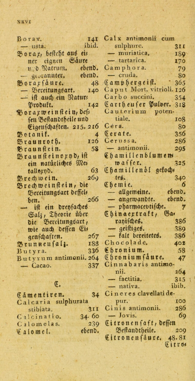 / XXVI Borax. 141 — usta. ibid. 25ora7/ befiefit auä ei* ner eignen ciaure v D Matrum» ebenb» — gtvtcinnfet» ebenb» §5 0 r a 7 f a u r e» 48 — 25emtungearf» 140 — ift auef) ein Statut* Ußtobuft» 142 3$ora)*weittiteitJ, bef* fcn Q5efianDfbcilc unb €igenfcbaften» 215»216 25 01 a n i (♦ 4 23raunrofb» 126 25 ca u n ft et n. 58 251 a u n ft e i n c 7 9 b, ifl ein natüdicljeß 3fte* tallejtyb. 63 SB t e d) n> c t n» 269 23recbrocinfietn, bie 25eveitungeatt befiel* ben* 266 — ift ein bret)facf)eä ©al$, Xfieorie über bie Bereitungsart, tote aud) befien (5t* genfebaften* 267 25 tun «cu fal|. 188 Butyra. 336 Butyrum antimonii. 264 — Cacao. 337 €♦ gt&mett fitem 34 Calcaria sulphurata sdbiata. 311 C a 1 c i n a 1 i o. 34- 60 C alomelas. 239 £alomcl» ebene» Calx antimonii cum sulphure. 311 — muriatica. 189 — tartarica. 170 Camphora. 79 — cruda. 80 <5 a m p be 13e t fi. ' 365 Caput Mort, vitrioli. 126 Carbo succini. 354 Sattf>eufer <pulber» 318 Cautcriuin poten- tiale. 108 Cera. 80 gerate* 356 Cernssa. 286 — antimonii. 295 d b a m il le n b l u m e m tu a f f e t» 325 (£^autillen6I gefoeb* feg» 34° £ b t m i e* 6 — allgemeine» ebenb* — angcroanbfe. ebenb» — pbatmacefctifcbe 7 <^^>inae>:tra^t/ @a» rat)tfd>e4» 386 — geifiigee» 389 — Falt bereitetet» 386 C h 0 c 01 a d e. 402 ton tum» e 58 Sbroniumfaure« 47 Cinnabaris antimo- nii. 264 — factitia. 3i5 — nativa. ibib. C i n c r e s clavcllati de- pur. IOO Cinis antimonii. 286 — Jovis. 69 Sitronenfaft/ befien ^icfianbtbeile» 209 Zitrone nfautc» 48» 81 (i i t r 0*