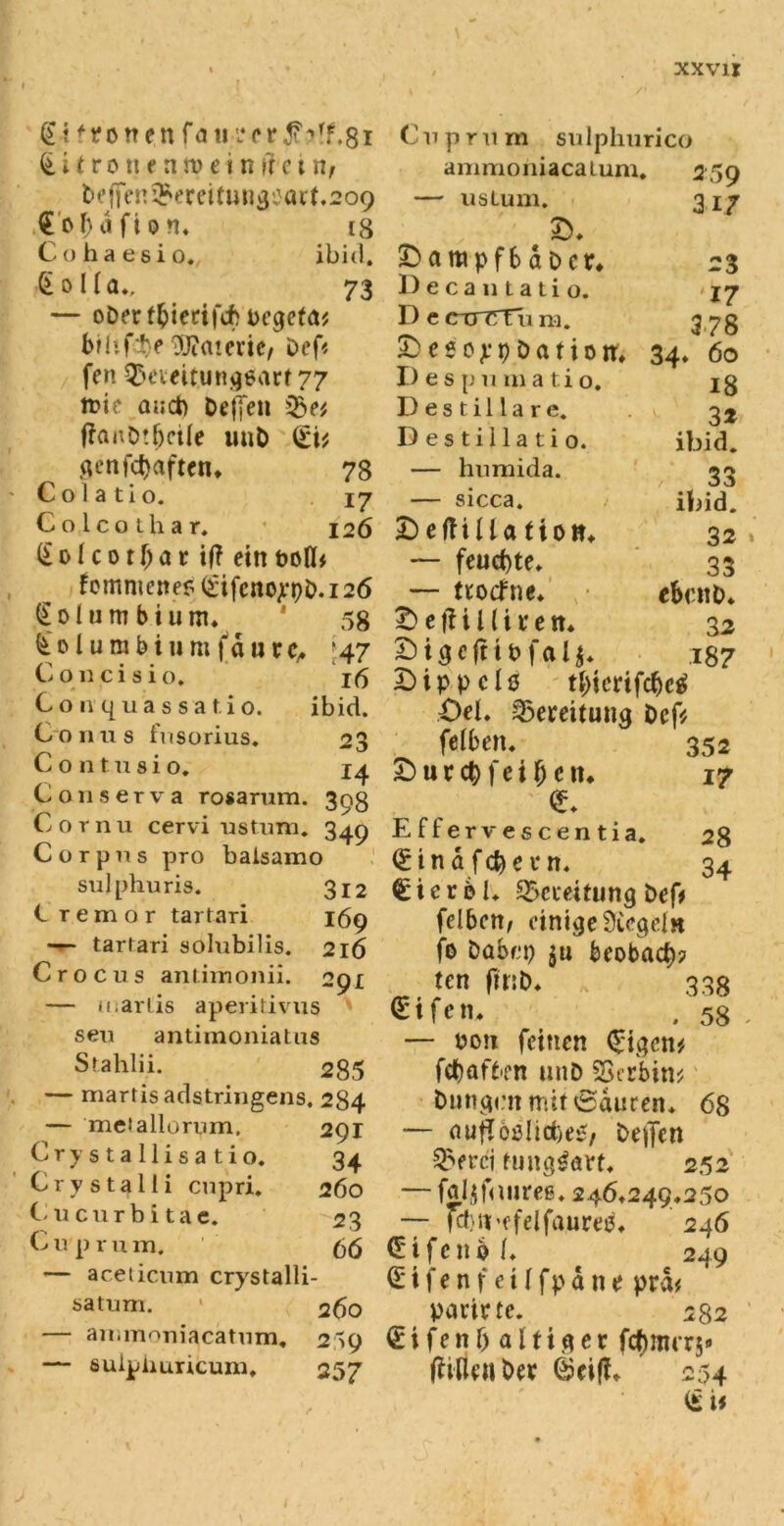 @4 fronen k i t ro tt e a ru e»n i'f c i n, tfffcn^ereitungi}0^.2O9 Gofntfion. t8 Cohaesio. ibid. §oUa., 73 — ober ffcierifcfr Vegeta* brhfte Materie/ Def* fen QÜeteitungsart 77 tr»tc auct) DefXeti 3>e* ffanbtljcile uiiD (£i* genfdjaften. 78 Cola tio. 17 Colcothar. 126 (£olcotljar if? ein voll* femmene? (£ifcnojrt)b.i26 k 01 u m b t u m. 58 £ 01 u m b i» m (d u r c. ;47 C 011 c i s i 0. 16 Gonquassat. io. ibid. Conus fusorius. 23 Contnsio, 14 Conserva rosarum. 398 Cornu cervi ustum. 340 Corpus pro baisamo sulphuris. 312 C remor tartari 169 — tartari solubilis. 216 Crocus antimonii. 291 — u.ariis apentivus seu antimoniatus Sfahlii. 285 — martis adstringens. 284 — metallornm. 291 Crystallisatio. 34 Crystalli cupri. 260 Cucurbitae. 23 C u p r u m. 66 — aceticum crystalli satum. 260 — animoniacatum. 259 — sulpiiuricum. 257 Cup rum sulphurico animoniacatum« 259 — ustum. 317 ©. ^ampfbaDcr. 23 Decantatio. '17 D e cuTTFu m. 378 £> e s 0 p 9 ö a t i 0 it. 34. 60 I) e s p u m a ti 0. 18 D e s t i 11 a r e. 3t Destillat! 0. ibid. — humida. 33 — sicca. iliid. I)eftUla fio». 32 — feud)te. 33 — troefne. ektto. £> eil lireit. 32 £)igefttvfalc 187 £)tpvcl0 tl;icrifcbc0 Oel. Bereitung Dcf* felben. 352 £> u r cb f e i (j e tu 17 Effervescentia. 28 <E i n a f d) e r n. 34 €icrel. Bereitung t>ef* fcI6ctt, einige Siegeln fo Dak’p m beobacb? ten fittb. 338 <£ifen. . 58 — von feinen <£igcn* febafben unD SSecbin* bnngen mit 0duren. 68 — nufloßlicbe^, bejjcn Swrci tung^avt. 252 — fol$f«iures. 246*249.250 — fcbirefelfaures. ' 246 Ottfeno C 249 (Elfen feiffpdne prd* Variete. 282 (Eifenljaltiger fcfjnurs» Wirten ber 0ci(f. 254 (£ U