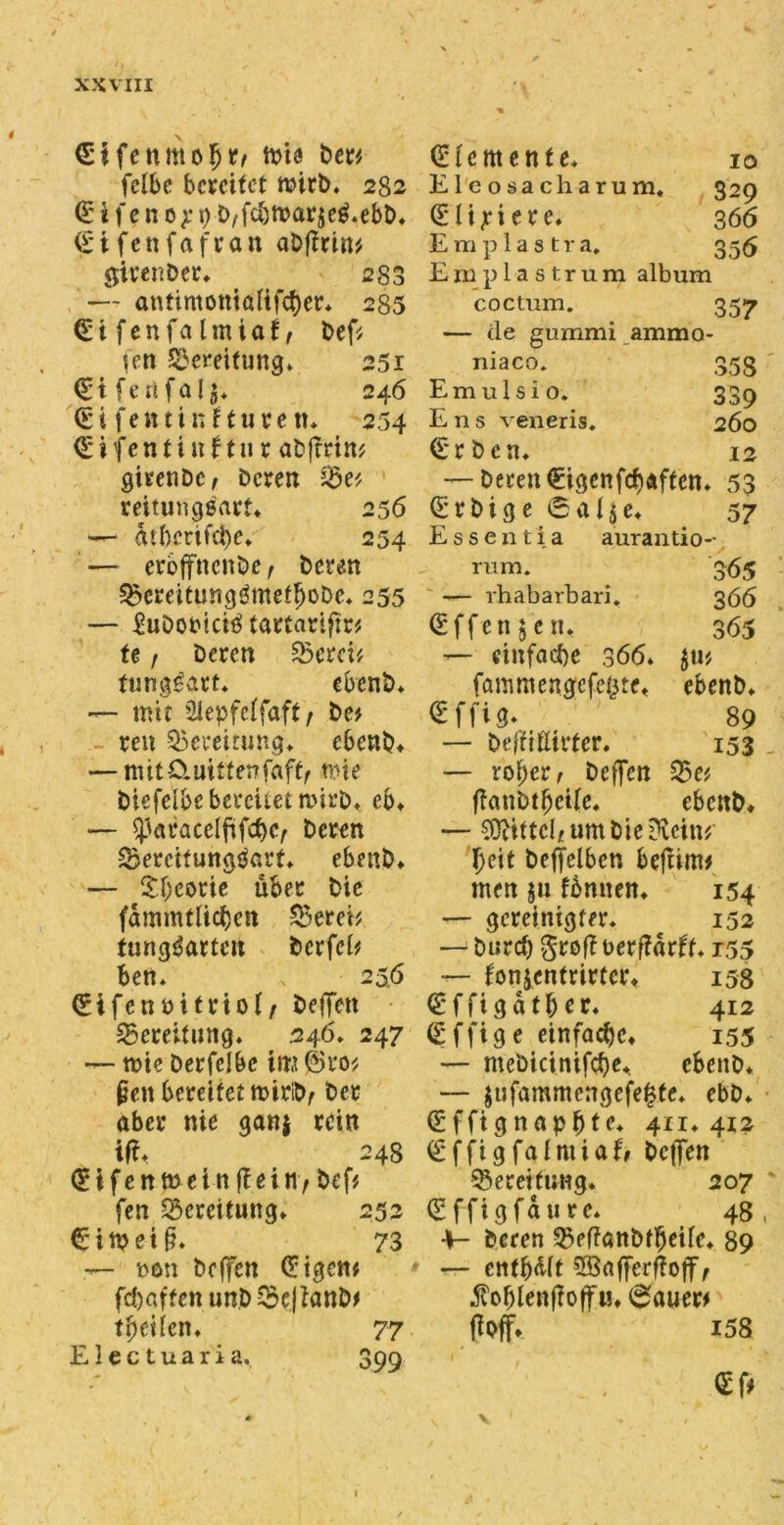 <Ei fcnmoljr, toie Der* fclbe bereifet wirb. 282 (E i f e n 0 p $) D/fcbmarjeg.ebb. (Etfenfafran aDfirin', girenDer. 280 — antimotttaftfcfyer* 235 (Eifenfalmiaf, bef* (en Bereifung* 251 <EiferifaI$. 246 €i fett t i n Huren* 254 (Etfentinf tu r aDftrin* girenDc/ Deren S$e* reitunggarf. 256 — ätbertfebe* 254 — eroffnenbe f bereu SBereitungämetfjobe. 255 — EuDobtci$ tartariftr* fe t Deren SScrci^ funggatt. ebenb. — mit Siepfcffaft, De? reu Bereitung«, ebenb. — mit£tmtter?faft, mie Diefclbebcrcuet wirD. eb. — ^)araceififcf)c, Deren ^Bereitungsart. ebenb. — £f;eorie über Die fdmmtlicfjcn SBerei* fung^artcu bcrfcl* ben. v 256 (Eifcnoitrioi, DefTett Bereitung* 246. 247 — mic Derfelbe im @ro* (jett bereifet miribf Der aber nie gan$ rein ifi. 248 (Eifenmein (fein / bef# fen Bereifung» 252 €i«?ei§. 73 — non Dcjfen (Eigcw fcf)aftcnunD$e|tanb* tfye i(en. 77 Electuaria. 399 (Elemente. 10 Eleosacharum, 329 <E l i p i e r e. 3 66 Emplastra. 355 E111 plastrum album coctum. 357 — de gummi ammo- niaco. 353 Emulsio. 339 Ens veneris. 260 (Erben. 12 — Deren (Eigen feb affen. 53 (Erbige6al$e. 57 Essentia aurantio- rum. 365 -— rhabarbari. 366 (Effcnjen. 365 — einfache 366. $ti* fammengefe^te. ebenb. €'ffig. 89 — Deffiüirter. 153 — ro^er, heften 35e* ftaubtbcÜe. ebenb. — Mittel* um hierein* beit beftelben beftim* men $u fbnnen. 154 — gereinigter. 152 — burd) $roft t>erft«rft. r55 — fonjenfrirtert 158 (Effigdt&er. 412 (Effige einfache. 155 — mebicinifcbe., ebenb. — $ufammcngefe0fe. ebb. (Effignapjjtc. 411*412 (Effigfafmiafr heften Bereifung. 207 (Sffigfdure. 48, 4- Deren SBeftanbffteUe. 89 — entbot SBafferftojf, 5voblenÜoff«. 0auer> ftoff» i58 <Ef* 1
