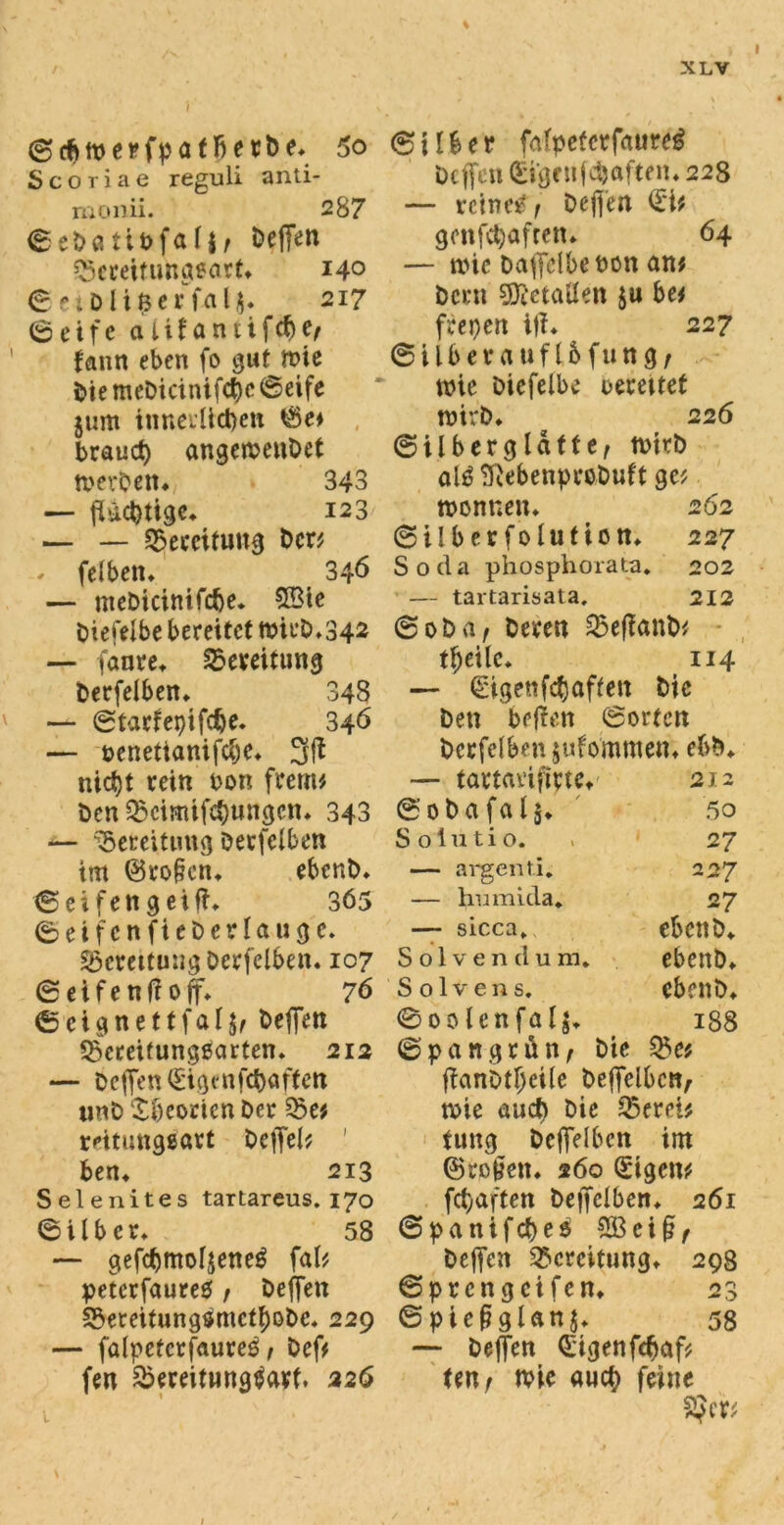 i (ScftmcrfpatBerbe* 5o Scoriae reguli anti- mcmii. 287 ©eDatibfafjr Deffe*1 Q5creifimg*art» 140 ©etDÜ$er fal$» 217 (Seife aiüamifdje, fann eben fo gut wie DiemcDicinifct)c©eife jum innerlichen ©e* brauch angewenDet werDen* 343 — fbicptigc» 123 — — Bereitung Den — feibetu 346 — meDicinifcfce. 58ie Diefelbe bereitet wirD»342 — fanre» Bereitung Derfelben» 348 — ©tarfepifdje. 346 — oenettanifebe» nid)t rein oon frem; Den 35cimif<$nttgcn. 343 — Bereitung Derfclben im ©ro§cn» ebcnD. © ei fett g ei ff» 365 ©eifenfieDerlauge» Sßcrettung Derfclben. 107 ©eifenffoff» 76 © eigne ttfal^ Deffen SSereifungäarten. 212 — Deffen (gigenföaftett tinD Theorien Der Q5e; reitunggart Deffel; ' ben» 213 Selenites tartareus. 170 ©Über* 58 — gefcbmofjeneg fal; petcrfaureO f Deffen ©ereitungflSmctfwbe. 229 — falpctcrfaure^ / Def; fen &ereitHng$art. 226 ©über fafpeterfaure^ Deffen (Eigen fdjaften» 228 — reine# j Deffen <Ei; gonfepafren» 64 — wie Daffclbetwn an; Dem SDfatatfen ju be; feepen iff» 227 © i 1 b e r a u f 16 f u n g / wie Diefelbe uerettet wirb» 226 ©überglatte, wirD al0 SßebenproDuft gc; Wonnen» 262 ©Über folution» 227 Soda phosphorata. 202 — tartarisata, 212 ©oba, Deren S5ef!anD< tfjeilc. 114 — (Eigenfcpaffett Die Den beffen ©orten berfelben jufommen» ebb» — tartavifirte» 212 ©obafalj» 50 S 01 u t i 0. 27 — argen ti. 227 — hmnida. 27 — sicca» ebenD» Solvendum, ebenb» Solvens, ebenb» 0oo Unfall 188 ©pattgrün, Die Q3e; ffan0tl>ci(e beffelbcrt, wie aud> Die $erei; tung Deffelbcn im ©ro^ett» 260 (Eigen; fepaften beffclben» 261 ©panifepeo SBei§f Deffen Bereitung» 298 ©prengeifen» 23 © pießglan j. 58 — Deffen (Eigen fcpaf; ten, wie auep feine 2Jer;