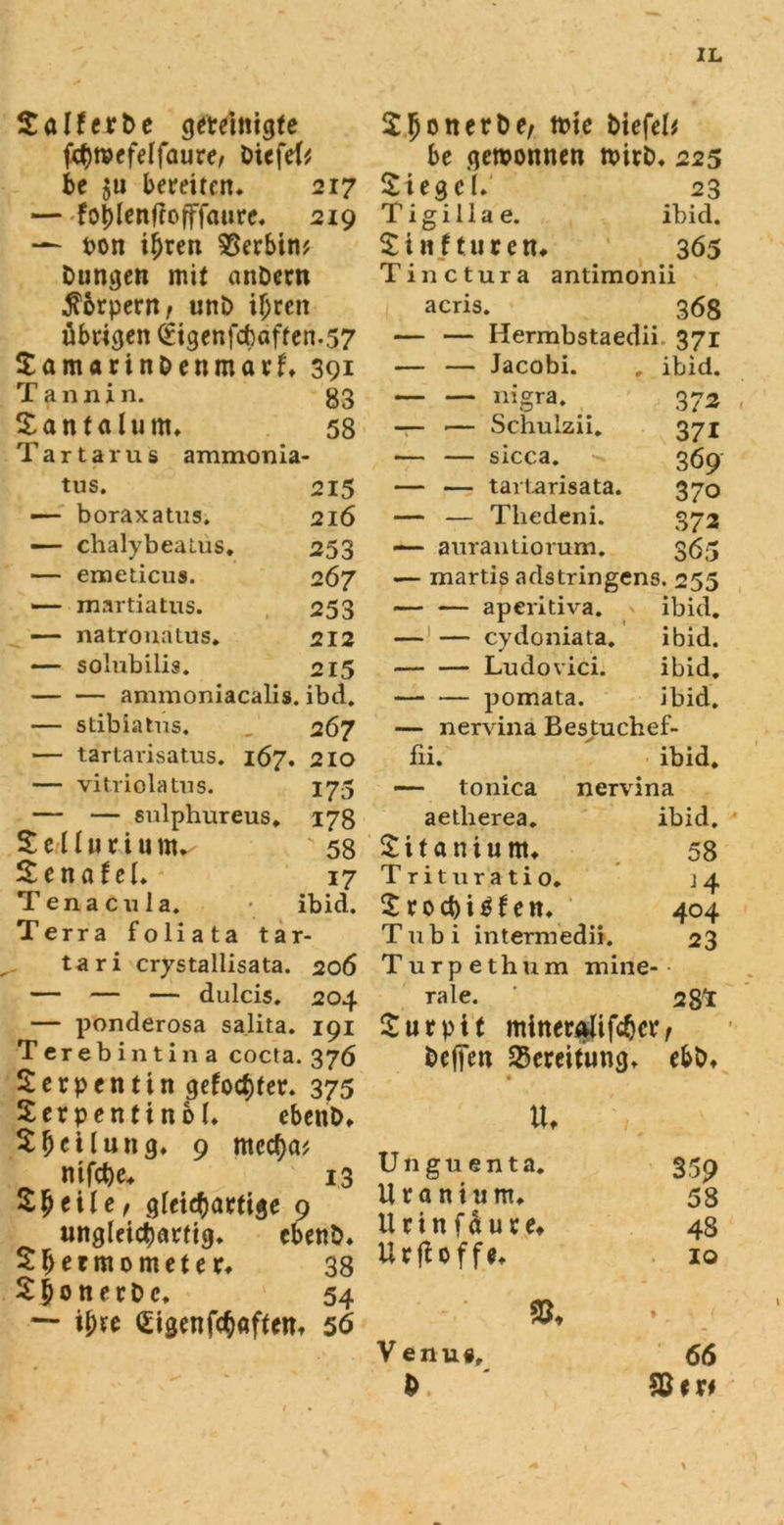 WM ^ fchwefelfaure, biefeU be gewonnen wirb» 225 be $u bereiten* 217 Siege 1* 23 —foijlenftofffauret 219 T i g i 11 a e. ibid. — pon if)ren Serbin? £ i n f t u t e n» 3Ö5 Düngen mit anbern Tinctura antimonii Körpern, unb ihren acris. 368 übrigen (£igenfcbaften.57 — — Hermbstaedii. 371 Samarinbenmarf* 391 — — Jacobi. , ibid. Tannin. 83 — — nigra. 372 Santalunu 58 — •— Schulzii 371 Tartarus ammonia- — — sicca. 369 tus. 215 — boraxatus. 216 — chalybeaLus. 253 — emeticus. 2 67 — martiatus. 253 — natrouatus. 212 — solubilis. 215 ammoniacalis. ibd. — stibiatus. „ 267 — tartarisatus. 167. 210 — vitriolatns. 175 — — sulphureus. 178 Selluriunv '58 SennteL - 17 Tenacnla. - ibid. Terra foliata tar- tari crystallisata. 206 — — — dulcis. 204 — ponderosa salita. 191 erebintina cocta. 376 erpentin gefodtfer» 375 erpentinbb cbenb» £fjcUung. 9 mcc^a? nifcbe» 13 Sfjeile, giei^artige 9 ungleichartig* cbenb* Sf>ermometer* 38 Sbonerbe, 54 — ihre (Sigenfchaffem 56 370 372 365 — — tartarisata. — — Tliedeni. — aurantiorum. — martis adstringens. 255 aperitiva. ibid. — — cydoniata. ibid. Ludovici. ibid. pomata. ibid. — nervina Bestuchef- ibid. nervina ibid. fii. — tonica aetlierea. £itaniu nt* Trituratio. £roct)i$fettt Tubi intermedii. Turpethum mine- rale. Surpit minerAlifdjcr befien SSereitung* ebbt 58 404 23 28* tu Unguenta. Uran tum» llcinfduce» UrfUffe* V enu«f 359 58 48 10 66 %