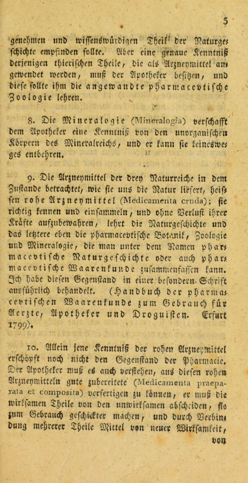 genehmen unt> tvtfFentfttnirbtgett Der BRaturge* fehlte empfmDen foüte* 5i6cr eine genaue $ennfni(? Derjenigen tljierifcben Sfjcile/ Die aii 5lr$net)mitfcl am getDenDet n^erDen, mu§ Der $tpotbefer befi^cn/ unD Diefe foflfc ibnt Die attgetoanDte pbarmcucDtifcbe Zoologie lehren* 8» £)ie Mineralogie (Mineralogia) fcerfdjafft Dem 2ipotbefer eine tfcnntiti$ ton Den unorganifchett ßbrpccn Dc$ Mineralreich^ unD er farm fit hinctfme* gc$ entbehren* jr i t» i 9* £>ie Strjnepmiffei Der Drei? 'ftafurretcfje in Dein 3u(ianDe befrachtet/ ttne fie utt£ Die BRatur liefert/ l>ctf> fen robe 3ir$neDtTtiffct (Medicamenta cruda); fit richtig fernen unD einfammettt/ unD ebne öerluft ihrer Kräfte auftubemahren / lehrt Die BRafurgcfchichte unD Das ledere eben Die pfjarmacebtifche S&otanif / Joofogie unD Mineralogie/ Die man unter Dem Bramen p b a r* maccotifcbe ÜRaturgcfcbicbte ober auch p|jar* maccotifcbe S&aarcnfunDc gwfamm'enfaffcn f'ann* 3$ b^bc Diefen ©egemranD in einer befonDern. ©c^-rift ausführlich bcbanbclr* (JDanbbuch Der pharma* eet?tifd;en SSaarenfunDe $um ©ebrati# für Sfcrjtc/ 2ipotf;efcr unD £>roguiffen. Erfurt 1799% ,, I0* Slttctn jene $enntnt§ Der robet? $r$ne:;?niftel trfcbbpft noch nicht Den ©egenfianb Der ^barmacie* ~*r Sipotbefcr map ti auch »erffeben/ au$ Diefen rohen Slrjnepmitteitt gute $ubcmfete' (Medicamenta praepa- rata et composda) verfertigen ju fomtett/ er mu£ Die mirljamen %\)t\U non Den unföirffamen abfcbctDen/ fto jum ©ebraueb gefehlter machen / unD Durch Serbin* Dung mehrerer 2(;cUe Mittel Den neuer mrtfwUit, Don