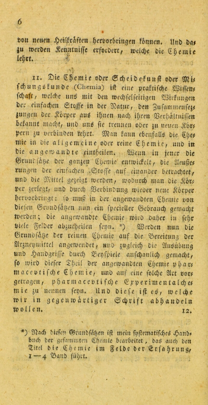 ton neuen £ctMften fjerborSringen fonnen» itnb Da* ju werben Äcn.titniffe erforbm, welc&e bic Cljemie ki)VU r- ii♦ (E!)cmie ober (Scheib cf utt ff ober fehungßfunbe (Chemia) ift eine praftifche ©iffett* fcC>afr , welche uns» mit beit wechfelfeitigcu ©irfungen ber einfachen Stoffe in ber jRatiie, ben gufämmenfej* jungen bei* Körper guß ihnen uaef) tyren aSerhäUiUffeit beginnt macht, unb unß fte trennen ober ju neuen Xotf pern iu uerhtaDcn feiert. 3D?an fann ebenfalls bie §i)e* tute in bie allgemeine ober reine £1) ernte, unb in bie angewaubte gintpeilen* ©enn in jener bie ©runrfä^e ber ganzen (£i)emie entwiefelt, bie Sleufüe* *uugen Der einfachen ;l0toffe auf einanöer betrachtete unb bie Mittel gezeigt werben, woburch man Die j?or* ber jerlcgt, unb Durch SScrbinbung wicöer neue jforper hertwtbriugt: fo muf? in ber angewaubten Chemie oott liefen ©runbfa^en nun ein fpccictlec ©cbrauct) gemalt Werben; bic angewandte Chemie wirb Daher in fc^r bteic gelber abjUi'heUcu fopn* *) ©erben nun bie ©rnnb|\\0e ber reinen Chemie auf bie Bereifung ber 5lr$nei;miftcl angetvenbet, unb jugfcich bie Ausübung unb Äanbgrifj'e Durch 25epfpielc anfd)aulich gemacht/ fo wirb b-iefer C'heil Der angemaubten ^^emie pl)ar* ntacettifche Chemie/ unb auf eine folehe 2let tor* getragen, pfjar m a ccbti fch e ©jperimentalche* mie ju nennen fcptn Unb biefe ifl eö/ welche wir in gegenwärtiger Schrift abjjanbeln Wollen» i2> *) S'facb btefen ©vunbfdhen ifi mein fpffematifcheß »£anb* buch ber gefammten Chemie bearbeitet, baß and) beit $itet bic Chemie im gelbe ber ©rfa hrung, i — 4 3>anb fui;it.