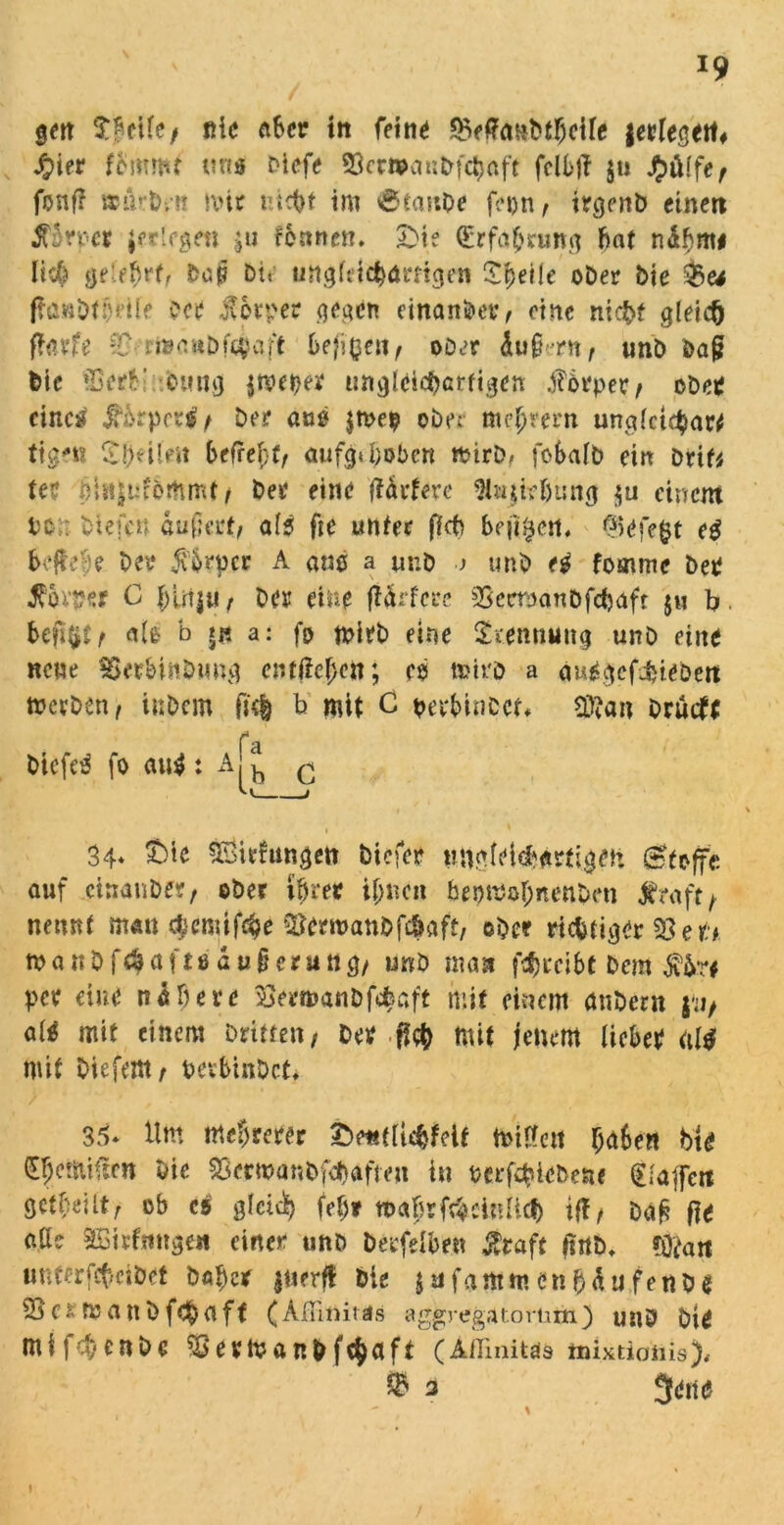 gm nie aber ttt feilte £>fffaHbthcife jerlegett# fym fbmmt uns Dicfe Scwan&fc^üft fclbft $n $>ülfef fünf? »urbj-it ivir nicht im (SftnnOe fepn f trgenD einen £3rncr jfrtrgen $u feunen. £>ie (Erfahrung fiat ndbm# Heb gelehrt/ dop Dir ungleichartigen Speile oDer Die ffawDtjjeile Der Körper gegen einander, eine nicht gleich ffau’fe n»nuDf$vUt heftenf ooer äug-rn , unö Da{? Die »TSertl emig jmeper ungleichartigen Körper/ cDer einest JM^rprrl/ De? aus $n>ep obe: me^rerti unglctcharrf tigm Sj}eil>» befrei;^ aufg« hoben ftirD, fobafb ein Drif* tee Jlajiiförtimt/ Der eine HtUxe 9t»ji?fjun<j $u einem tc;: Diefcn außertj als fte unter ffct> befreit, Gefegt e$ beffefje Der $&rpcr A am a m:D .j unb e$ fomme Der Äov#«r C f)irijU/ Der eine ftörfere SSeemnDfchaft $u b. befiel/ als b *« a: fp mirb eine Srennrntg unö eine neue SSerbinDung cnt(M;cn; eb tuii'D a au£gef$tebett »erDen, inDcm (k| b mit C perbinccf* 2tta« Drutft fa DicfcS fo au$ : Aj^ q 1 ' 34* £>ie SSiefungen biefer ungleichartigen Stoffe auf ctnanDer, ober ihrer ihnen bepmabnenDm Straft} nennt man ^cmifc^e $Jern>anbf#aft, ©Der richtiger 53 e r* tu a « D f d$ a ft e ä u § c r u n g/ unb man fchrcibt Dem $&r* per eine nähere SSermanDfcfeaft mit einem anDern p/ «W mit einem Dritte«/ Der ff<# mit jenem lieber «1$ mit Diefettt/ beshinDct* 35. Um mehrerer £>e«tltcfcfelf miüett haben bie (E§etoi(ten Die 53erma«&fd}afteu i« uerföteDe*« (Elaffeit getbeUt/ ob es gleich fef;* mafjrföeltifict) if!/ Dag fie atte SBirfmtge« einer unD betreiben gtaft ßnb, Öfrw unterfebeibet Daher jnerft Die $ufa«tmen(jäufe«De 33c*manDf<haft (Ailimtäs aggregatortim) unD Dir mijehenbe 53er«?anb fchflft (Aflinitds tnixtionis). © 3 9en<?