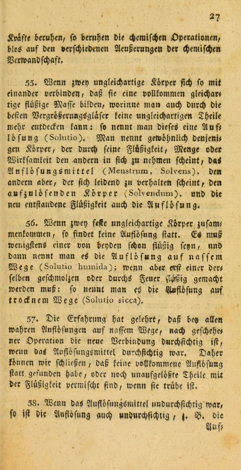 Kräfte beruhen, fr berufen Me ebemifrben Operationen, blc£ auf Den terfchicDencn 2leu(jerungen Det chemifchen 23ermanbfchaft, 55* SBcnn $mep ungleichartige forper fleh fr mit einander PerblnDen, Daj? fte eine pollfommen gleic$ar# tige flüjttgc SDiaffe falben, morinne man auch Durch Dte beßen 53ergrb§erungög(dfcr feine ungleichartigen mehr etUDecfcn fann: fo nennt man Diefe$ eine $iuf* lefung (Solutio), $ftan nennt gemohnüd) Dcnjcni* gen Körper, Der Durch feine gläfagfeit, 5)?enge ober &£irffamfcit Den anDern in fich $u nehmen fcheint, Dai Clnflo fungämittel (Menstrum, Solvens), Den anDern aber, Der ftcf> leiDcnD $n perljalten fcheint, Den auf$ulo fenb ett Körper (Solvendum), unb Die neu entßaubene glüßigfeit auch Die 2luflpfung, 56* 5Öenn $mep feße ungleichartige $brper jufam* menfommen, fo finDet feine Olufibfung ffatt. d* m«§ mcnigßenö einer t>on bepDeu fchon findig feptt, unD Dann nennt man e$ Die §luflbf»ng auf naffern $23ege (Solutio humula); memt aber et# einer Der# felben gefcpmo{$cn ober Durchs geuer $$ig gemacht merben mulh fo nennt man eö Die $i#flbfung auf troefnem S23egc (Solutio sicca), • 57* £>te (Erfahrung hat gelehrt , baß be$ allen mähren $lnffr fingen auf Raffern SBege, nach gefchche* ner Operation Die neue SJ3erbinDung Durchfichtig ifi, memt &a$ 9fufl6fung|mittel Durchjtchtig mar, Oaljer fbnncn mir fehlten, Da§ feine PcGfommcnc Sluflfcfimg ffatt.gefimDcn habe, ober noch unaufgeloßte $heile mU her glnjngfcit pevmifcht finb, menn fte trübe ifL 38+ '’Xßcnu Das 5luff6fuugömitfcl unburchfichfigmar, fr iß Die Slufibfung auch unburchjtchtig , it Die