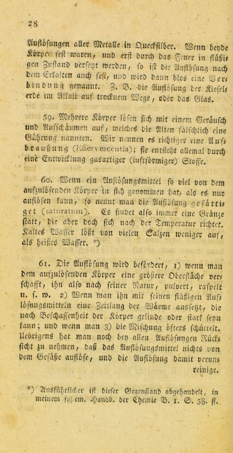 C * o Stoftöfungm aller S3?etaUe .in üuccfftfbcr. 5Scnn bcpbe ^ocpcv feff waren, unb erft t>«rct> Da? gen er in fföfif gen 3i!f?ant> Perfekt werben, fo ifi bie flufiofsng na« fccm erfaßen an« fefr, unb wirb bann bloß eine 35 binbtm.ci genannt. 3. $8. Die Slufföfung ber JTtcfe^ erbe im SUfaii auf troefuem SBege, ober bab ©lab. 59* Sfte&wrc Körper fefen fidj mit einem herauf« tinb Siuff«turnen auf, weifte* bie Mtcn falfftlift eine ©a^run.g' nannten. &3i? nennen es nötiger eine >31 uf, brau&ung (iatorvesccntia); ftC entfielt aücml burd) einb' 0ntwicTiung gasartige? (luftfermiger) Stoffe. 60. SBenn ein Sluflofungbmitfel fo tnel non bem auftulbfenöen Körper in fl« genommen J)af, alb eb mix außfcii fan«, fo nennt man bie SlujJSfjmg gefättif get (saturatmn). <£0 ftitOcf alfo immer eine Oranje (tatt, btc aber bc« fief, na« bet Temperatur richtet. S^tei Gaffer fo§t tum bieten 6al$en weniger auf, alb Reifee SBaffer» *} •* # 61. £>ie Sluflbfung wirb befördert, 1) wenn man bem aufjuföfenben Körper eine grbilerc ^Oberfläche »er* f«afft, i]>n alfo na« feiner Sfeatur, puloert, rafpelt ti. f. w. 2) &Bcnn man i&n mit feinen füü^iacn üluft töftingbrnitfefa eine Jeitlang ber £8äcme aubfefjt, bie ua« S5ef«afcnljcif ber Körper gelinbc ober fearf fepu fann; unb wenn man 3) bie3£if«ung oft erb f«mtdr. Uebrigcn* bat man no« bet) aßen Stufiofungen Ruch ii«t 31t nehmen, Da§ bab ^uffefungbmittcl m«t$ bon Dem (jjcfäpc auflofe, unb bie Slufföfuttg bamit *crun* reinige. *) 2lnbfuf;rficf;a- ift tiefer ©egcnfhmb fl6gel)<mbeft, in