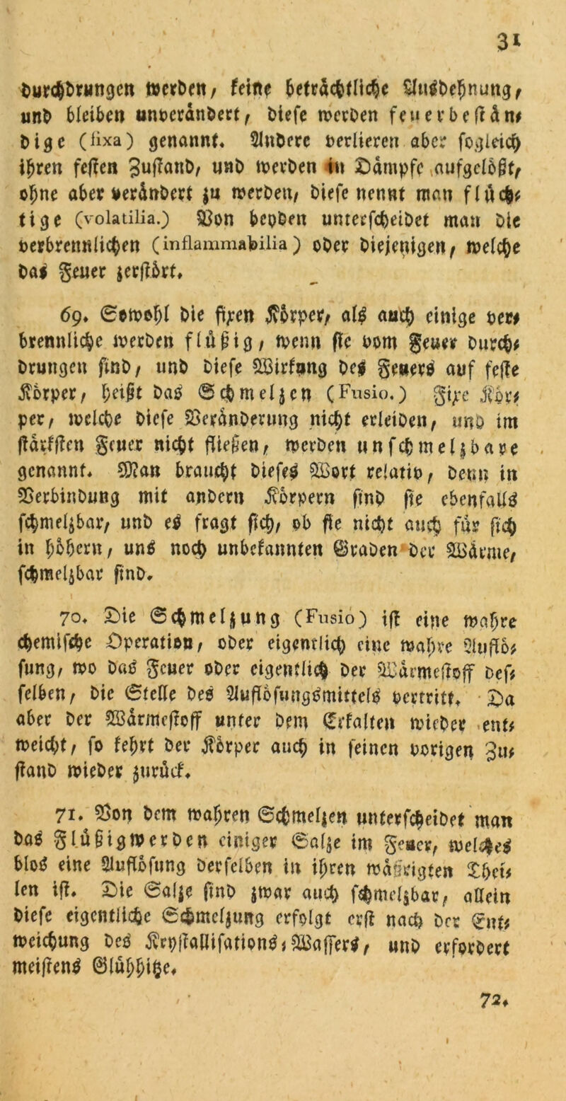 3* bur<hbrnngen werben, feine beträchtliche Sfaiftefmungf unb bleiben unoerdnbert, t>iefc werben feuerbeftdn# bige (üxa) genannt« Slnbcre verlieren aber fogleich ihren fefien 3uf?M&/ u«b toevbet» in Kampfe ^ufgelbjt, ohne aber ueränbert $n werben, biefe nennt man fluch# tige (volatilia.) $8on bepben umeefebeibet man Die perbmmlichen (inflammafeilia ) ober biejetugejtf welche bai geuer jerjlbrt« 69« Sewofjf bic ftyen Körper, al£ auch einige per# brennlicbe werben flüpig, wenn fie 00m geuer burch# brungen finb, unb biefe &öirftmg be$ getiers auf fetfe Körper, heipt ba0 Sc&meljcn (Fusio.) gi^e per, welche biefe aSeränbmmg nicht erleiben, unb im jiärffien gener nicht fließen, werben unfcbmeljbare genannt« 2D?an braucht biefeg &Bort re'atio, beun in SBerbinbung mit anbern Körpern ftnb fie ebenfalls fchme4bar, unb e$ fragt (ich, ob fie nicht auch f«r fieh in hohem, un$ noch unbefannten traben bec SBdrme, fchmeljbar ftnb« 70« £>ie Schmelzung (Fusio) tfi eine wahre chemifche Operation, ober eigentlich eine wahre 3lufb# fung, wo batf geuer ober eigentlich Der aßärmeffojf bef# felben, bic Stelle beo 2iuflbfimg0mitteW Pertritt« Oa aber ber 523drmcflcff unter Dem Qcrfalteit wuber ent# weicht, fo lehrt ber Körper auch in feinen Porigen fianb wieber $urücf« 71, $on bem wahren Schmelzen wnterfcheibet man baö g luftigwerben einiger Salje im geuer, welPM blo^ eine Sluflbfung berfelben in ihren wdö'rigtett Xhct# len ifi« Oie Salje finb jwar auch f$mel$bar, allein biefe eigentliche Sc&mcljuitg erfolgt cvfi nach brr Crnt# Weisung beä tfrpfiatlifationtf# Gaffer*, unb erforbert meifientf ©luhhifK* 72♦ 1