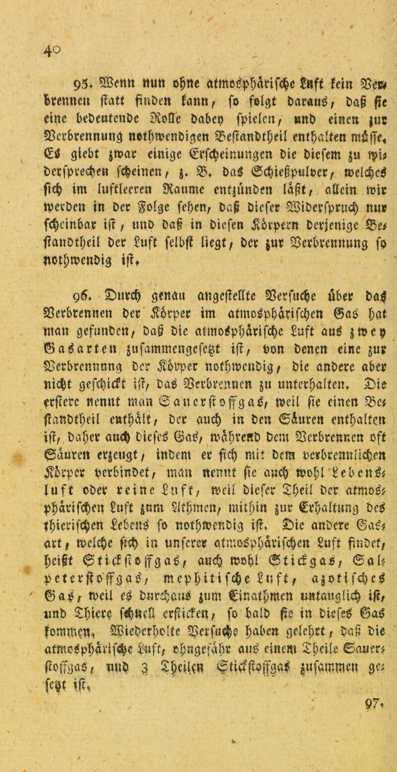 95* SBemt nun otjtte atmo^phdrifchc &?ft Uln Vew Brennen ftatt fmDcn famt/ fo felgt Darauf Da§ fle eine bcDeutenDe 2ftoÖc Dabet) fpielctt/ tmb einen $uc Verbrennung ncthmenbigen Veffattbtheil enthalten mtüffe« glebt $mar einige <£rfct)einungcn Die Dicfem ju tpi* Dcefpeedten feinen, $. V» Da$ @chie§pulocr/ »eiche* fteb im luftleeren SKaume eitfjitnDen laßt/ allein mir tpevDett in Der $olgc feben/ Da{j Diefer SBiDerfprucB mir fc^cinbar ift, ttnD Da§ in Diefen Körpern Derjenige 53u ffattotheil Der £uft felbft liegt/ Der $ur Verbrennung fo not^mcnDig ifft 96» Durch genau ungeteilte Verfucbc über Da* Verbrennen Der Körper im atmotfpbdrifchett @aO Bat «tan gefunDctt/ Daö Die atmo*pbdrifche £uft au* jmep ©aparten 'jufammengefegt ift, «on Denen eine $ur Verbrennung Der $brper nofhmcuDig / Die anDere über nicht gcf$icft i(T/ Daß Verbrennen ju unterhalten» Die öftere nennt man ©auerff offga*/ »eil fte einen Vc* ftanDtbeil enthalt/ Der auch in Den ©duren enthalten iff/ Daher auch Dicfeö ©atf, mdhveRb Dem Verbrennen oft ©duren erzeugt/ inDent er fiel) mit Dem ocibrenn liehen jvbrpcr ocrbinDet/ man nennt fie auch tpohl £ebcn& Hu ft ober reine £ttff/ »eil Diefer %l)til Der atmo** «havifcf)en Suft $ttm Slthmett/ mithin gut* Erhaltung De* thicrifchrn gebest* fo nothmenbig ifh Die anDere ©a*$ art/ »eiche ftch in unferer atmoipharifeben Suft finDef/ helft ©titffloffga*/ auch »ohl ©tiefgo«/ ©al? peterftoffga*, mephitifche £uft/ ajotifebe* ©aö/ »eil e* Durchaus $um C'inathmcn untauglich ift/ unD $hier$ f^ueH erftidfe«/ fo balD fte in biefe* ©a* fom«»fl* V^ieDcrholte Vetfn^ haben gelehrt; ba§ Die atmogphdvif^e &ift; ehngefdh* au* einem £S»ite ©auer* ftoiTgaß/ unD 3 ©ticfßojfga* $ufa»mcu ges fc^t \ft, 97<