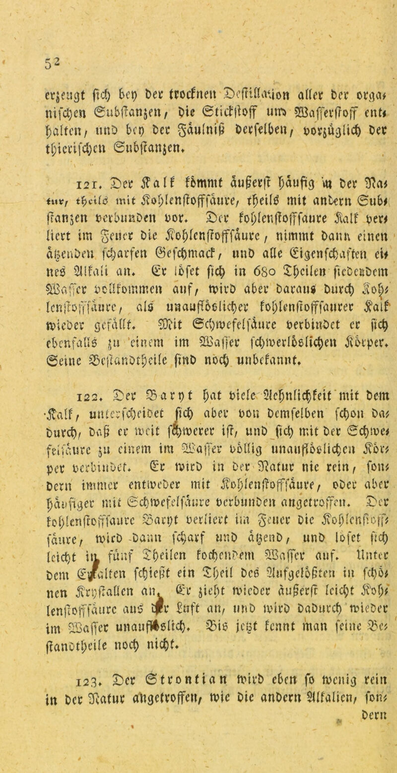 ebenst ftcp 6ct> bei* trocfneit DeftUUuion aller Der orga* nifcpen ©ubffottjen, Oie ©titfjioff um» ^affevfroff ent< galten/ unD bet) Der gdulniü Dcrfelben, ^ovjü^lict) Der tgiici*ifcl;en Subftanjen* * \ '• | , . , 121* Der $alf fbmntf aufjerft T)aufücj m Oer Neu mV, tf>cilö mit tfol;lenlfofffdure, tljeilg mit antern ©ub* flanken perbimDen nor* Der foplcntfojjfaure $alf per* liert im geiler Oie j?oplenf?offfdurc, nimmt Dann einen dljenOeu feparfen ©efepmaef, wnD aUc Cngenfcpafteti ei* nes SUfaU atu (£r lofet ftep in 680 feilen fteOcuOem Gaffer Pcllfommen auf, tpirD aber Daran« Durcp Icnftöjffdurc, als unaufrbolicper foplcnftofffaurer faif micOer gefallt. SDiit ©cpmefelfdure oerbiuDet er fiep ebenfalls $u ‘einem im Gaffer fcpmevlbelicpen Körper. @etne 33effanDtpcile fmD noep unbekannt* i22* Der Sarpt pat oielc Slepnficpfeit mit Dem •$alf, utücrfcpeiDet Jict) aber non Dcmfelben fepon Da# Durcp, Da§ er weit fernerer ifr, unD fiel) mit Der 'Seltne* feifdurc ju einem im ^Baffer obllig unaufioelicpcn jvbv* per o'erbhtDef. (Sr tvtrD in Der Siatur nie rein, fon* Dcrn immer entmeDer mit $opien{fafffdure, oDcr aber fjduftger mit ©cpmefelfaure ocrbunDen angeiroffctu Der foplenfrofffaurc soarpt oerlicrt im geuer Die Jvopicnftcff* jaurc, rnirD-Dann feparf «nD dfjenD, unD lofet fiep icictjt iti fünf Steilen focpenPem QBaffer auf* Unter Dem g/alten fließt ein Sfjeit Des 9lufgc!b§reu in fcpb* nen $rpfMcn atu ficr $id)t tvicDer du£erfr leicpt dvolj* Icnftofffaurc am? tri* ^nft an, «nD mirD DaDurcp tvieDer im SBaffer unattftoßlicp. 23 i$ jcöt fennt man feine 23c* ffanotpcile noep niepf. i23* Der ©tronfian mirD eben fo naeniej rein in Der Statur aUgetroffen, tvic Die anDertt $llfalicn, fon* Dem