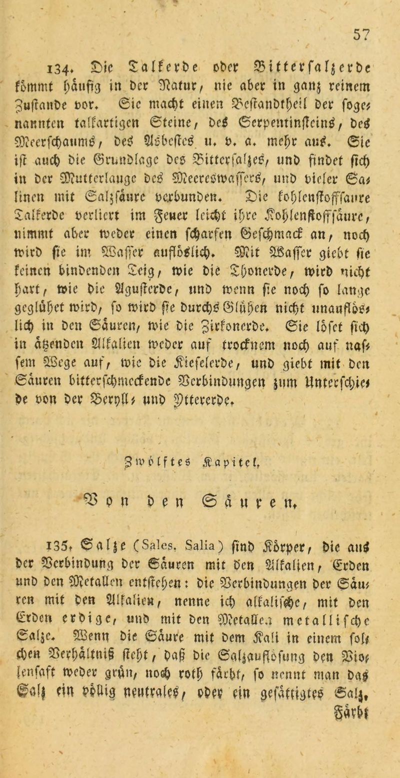5? i34» £>ic £alferbe ober $ifterfal$erbe femmt i)dufifl in ber ^atur, nie aber in flanj reinem JufranDe oor* 6ic macht einen 3*ef?anDt(jell Der foeje? nannten talfartiflen ©teilte, De$ ©erpentinfteintf, De$ SDieerfchaiimtf, DeP SIsbcftcä «♦ t>. a. mehr auf. (Sie tft auch Die ©runDlagc Deo Snttcrfaljes, unD ftntet ftcb in Der SDiutterlauflc be£ SQieereowaffertf, unD oielcr ©a* Iinen mit ©aljfdure ocrbtmDetu Die fohlenffojffaure Salferbe verliert im geuer leicht ihre $ohlenftofffdurc, nimmt aber tveDer einen f^arfen ©efc&matf an, noch trirD fie im SBaflcr «ufTo^Uc^* 59Jit SBaflcr flicht fic feinen binDenDen Zeig, n>ie Die Sftonerbe, tvirD nicht hart, toic Die 2lflu(ferDc, imD menn fic noch fo lanfle geglüfjet roirb, fo mirb fic Durchs ©lufjeit nicht unauflos# lid) in Den ©duren, mic Die gitfonerbe* ©ic lofet ftet) in agenDen Sllfalien mcDer auf troefnent noch auf naf* fern SBege auf, n>ie Die ^iefelerbe, unD flieht mit Den ©duren bitterfchmccfenDc SScrhinDungen jum Unterste* De oon Der Scrpll* unD pttererbet ßmplfteö Äapitcf, 33 p n Den S a u r e nt / i i35t ©alje CSales, Salia) fmD Körper, Die au$ Der 5ScrbinDunfl Der ©duren mit Den $Ufalten, ©eben unD Den gefallen entfielen: Die 53erbinDunflen Der ©diu ren mit Den Sllfalie», nenne ich alfa!if$e, mit Den (ErDcn erbifle, unb mit Den Metallen metallifchc ©alje, S&enn Die ©dure mit Dem jvali in einem foI< (hen 25erhdltni§ fleht, Da§ Die ©aliauflofung Den 23io* {enfaft meDer gn&it, noch rotlj fdrbt, fo nennt man ba$ ®ol$ ein PoUifl neutrale^, ober ein gefdttigtep ©a4# gdrbf v i