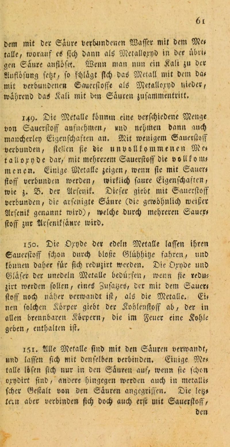 fccrn mit Der Saure Derbunbenen Sßaffer mit Dem 9)?e# talle/ worauf ec f;d) Dann ai£ 3ftctallop)D in Der ubri# gen Saure anflbfet. 5Senu man nun ein $a(i ju Der Siuflofung fegt/ fo fhldgt fleh Daä Metall mit Dem Da# mit terbunDenen Sauetfloffe «($ ^etaHoxpD uieDet/ wdhrent Da* fa(i mit Dt« Sauren jwfammentritt, 149. £>ie Metalle fontttn eine DerfctjieDenc Selige Don Sauetfroff aufue^meit/ huD nehmen Dann and) maiicfjcricp (Eigen fünften am SSttt wenigem Saucrftoff DcrbunDen, jle.üen fie Die u n D 0 ll f 0 m m e n e n CO'c# taUop9 0 e Dar/ mit mefjrerem Sauerfrojf Die b0U f 0 nt# menen» (Einige Öftetaffe $eigen/ wenn fle mit Sauer# flojf oerbunben werten/ wivflieh fanre (Eigenfehafren, wie $> 2% Der Slrfeiiif» tiefer gicot mit Sauerfloff DcrbunDen/ Die avfenigte Santo (Die gewöhnlich weiset Strfcnif genannt Wirt) f welche Durch mehreren Sauer# fto|T Jur tlrfeniffanre wirD. 150. £>ic .O^t)De Der ebe(n Getane taffen ihren Sauerftoff fdt;on Durch blo§c ©(üfrhi&e fahren/ unD fennen Daher für ftd) reDujirt werben. £)te Opt)be unD ©(dfer Der uncDelu Metalle beDürfctt/ wenn fie reDu* jirt werten follen / einet? Snfa^cö/ Der mir Dem Sauer# ftoff nod) naher ocrwanDt ift, als Die Gerade. (Et# neu folgen Körper giebt Der jforjfenftojf ab, Der in aüen brennbaren Körpern/ Die im geuer eine jvoble geben r enthalten ift» 151» 9UIe SOvefatte flub mit Den Sauren nerwanbf/ imD (affen ftd) mit Denfelben DerbinDen. (Einige tattc Ifcfen ftd) nur in Den Sauren auf/ wenn fie fd)on ojepDirt finD, anDcre hingegen werten auch in mctalli# (eher ®ctfalt non Den Sauren angegriffen. £)ie lei^ tevn aber oerbinben fleh Doch auch erft mit Sauerfloff/ Den