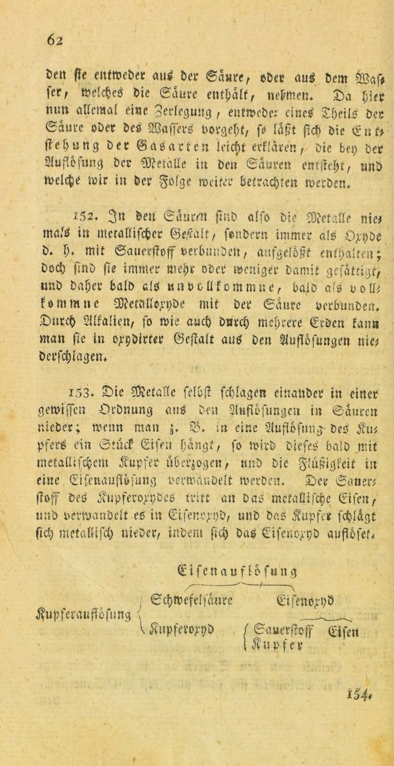 fcett fle enfwebet au^ bet ©ante, ober au$ Dem feaf* \etf tt>elc^eö bie <Saure enthalt, nehmen» £)a [;iet mm allemal eine Verlegung t enfWcber cinetf £heil$ bot eauve ober Des OSaffcfS botgeljf/ fo ld§t fxd) bie £uf> Ileöung bet @>aeatfcn lcicf>t erklären, Die bei) bet 2toffafun<j bet Metalle i« ben (Sauten entfieltf imb freite wir in bet gofge weifet befrachten werben» \ i ✓ 1 i52» 3» beit ©durm fmb alfo bie gefalle nie# ma/$ in ntctallifcbcr ©efalt, fenbern immer als Opi)be b» h* mit ©auevftoff oerbimben, anfge(b§f enthalten; bed) (i'nb fte immer mehr ober weniger Damit gefdttigf, unb Daher halb clö wnbollfommne, ba,lb als ootl# fommne ^efalWjrpöc mit bet ©dute berbunben» IDutcb 2ilfa(iett, fo wie auch Durch mehrere geben taim man fte in erbittet ©eftait aus ben SUufTofunäen nie# betragen* i53* IDic gefalle fclbj! fchlagen einatibet in einer gewijjen Orbmmg aus ben ^lufiofungcu in ©durett nicbet; wenn man 3» 03» in eine 21uft6fung Des firn pfere ein ötiuf gifeu fjangt, fo wirb DicfeS ba!b mit mefallifchcm fupfer überzogen, unb Die glufugfeit in eine gifenauflßfung oerwanbelt werben» 2)et ©auer# fioff Des jbupfero^i/bCü tritt an Das mefaßifche (rifen> unb oerwaubclf es in ^ifene^pb, unb bas tupfet fehl dg t fid) meta(Ufd) Hiebet/ inbent flu) Das Cifenoppö auflöfef« gifettauflofung / ©chwefelfdurc gtfenoppö $upferaufi6fung < V i?upfevo)'t)b f ©auerftpff £ifcu l $ u pf e t i54*