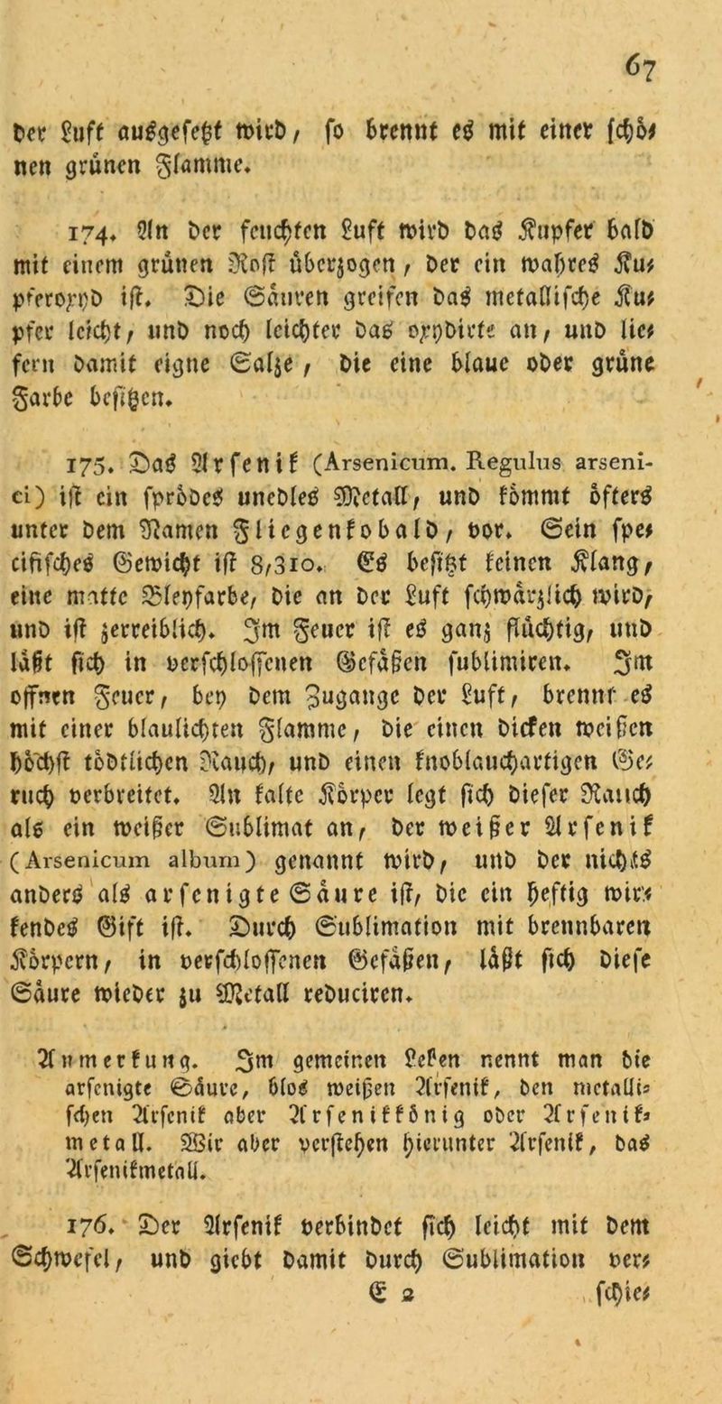 Der £uft auggefefcf tt>irb, fo trennt eg mit einer ($6* nen grünen gfammc. 174* 5ln Der feuchten £uft ttnvb Dag Tupfer halb mit einem grünen DSoff überzogen, Der ein mattet j?u* pferoj^D ift. £)ie ©dnven greifen Dag metaflifefje pfer Ickt)t, unD noct) leichter Dag ojrpDirfe an, unD lic* fern Damit eigne ©al$e , Die eine blaue ober grüne garbe bcfl^crr* 175, £)ag 31 r fe tt i f (Arsenicum. Regulus arseni- ci) tff ein fprbDcg uncDleg SDMalt, unD fommt öftere unter Dem tarnen gltcgenfobalD, oor» ©ein fpe* ciftfcteö ©erntet iff 8,3io. (£g beftöt feinen jvlang, eilte matte £lepfarbe, Die an Der Suff fcprodrjiict) tvit*D, nnD iff $erreiblid). 3m geuct ijt eg gan$ flüchtig, uttD ladt ftet) in perfcf)lo||cnen ©cfddcn fublimicem 3nt offnen geuer, bep Dem 3uöan3c Oer Suff f brennf eg mit einer blauücfnen glammc, Die einen Dicfett meiden boct)f? toDtlicbcn trauet), unD einen fnoblaucfjartigen ©e* ru<$ oerbreifet, 3ln falte Körper legt fict) Diefer 9laitct) als ein meiner ©ublimat an, Der meiner 31 rfenif (Arsenicum album) genannt tvirb, uttD Der nict)it£ anDerg alg arfenigte ©aure i(r, Die ein heftig mir* fenbeg ©ift ifh £>ttrc& (Sublimation mit brennbaren Körpern , in oerfcbloffenert ©efdpen, lüßt ftc& Diefe ©aure mieber $u Metall reDucircn* 21 tunerfung. 3nt gemeinen PcPen nennt man Die arfenigte ©äure, blog meinen 2frfenif, Den mctallis fd>cn 2trfcnif aber 2frfeniff6nig ober 2frfetttf» m et all. 2Sir aber verfielen hierunter 2frfettif, ba$ 2frfenifmetaü. 176. £)cr Slrfenif PerbinDcf fiel) leteftf mit Dem ©cfjmcfcl, unD giebt Damit Durd) ©ublimation oer* <S 2 fc^ie*