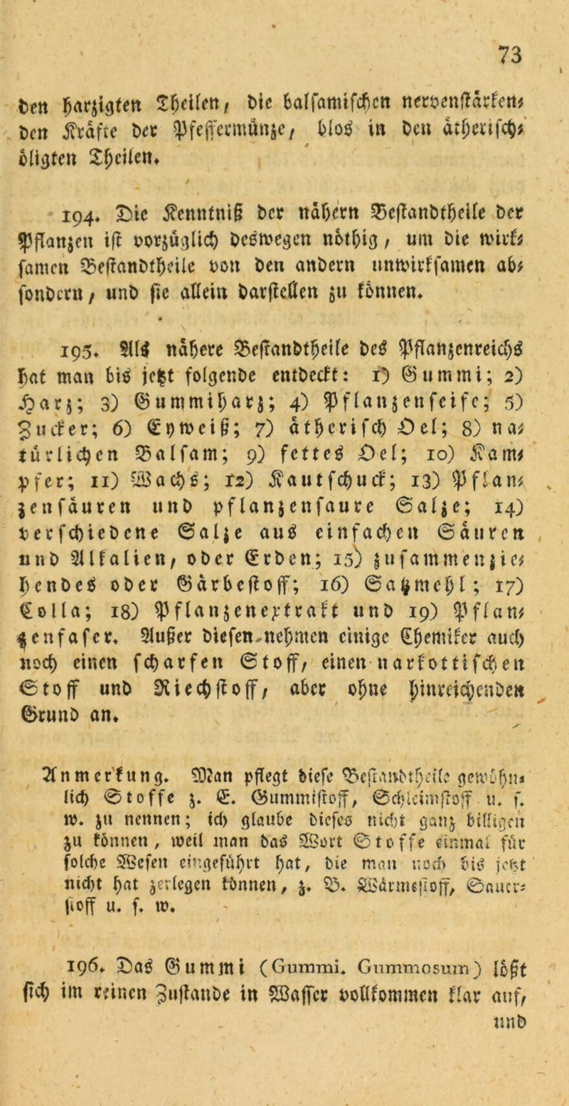 fcen fjarjigten Zweiten t bie balfamtfcfictt neröcnftdrfett* öcn frdfte ber ^fejfccmunjc/ Mo$ in Den atfjmjty cligten £f)eUetn 4 194, Die femtfnil? ber nähern 35cffant>t^eUe ber gjffanjen ift beomegen notfcig, um Die mirfc fameti $efranbtfjeile t>on ben anbern unttnrffamen ab* fonbern / unb fie aUein barfieflen $u fbmten* • ✓ 195» $11$ nähere 3>efranbt$eile bc$ $ßfian$cnreich$ 5at man bi$ jefct folgenbe entbetft: 1) Ötimmi; 2) £ar$; 3) ©ummiljör$; 4) ?Jfl«n$enfeifc;' 5) guefer; 6) €pmei§; 7) ät&c-rifc& Del; 8) na* turlic^cn 93alfam; 9) fetteti Del; 10) farm er; 11) ?i$aci)6; T2) fautfc&ucf; 13) $fUn* jettfäuren unb pflanjenfaure ©ai$e; 14) terfebtebene ©al$e au$ einfachen ©duren unb 91 Italien/ ober Qürbcn; 15) jufantmenjic* I?cnbc$ ober ©drbeffoff; 16) ©afcmcfjl; 17) €olla; 18) ^Pflanjene^traft unb 19) Iß ff atu ^enfafer* $lu§er biefetunebmen einige Berniter au cf) noct> einen fc&arfen ©10ff/ einen ttarfottifcfjeit ©toff unb SXiecfoßoff / aber ob ne JinreicJcnöen ©runb an* 2fnmcrtung, 9D?an pflegt triefe $eßgtvbtbei(e gervobrn lief) ©toffe j. €. (Bummißoff, @cf»lciinßoff u. f. m. $it nennen; id> glaube tiefes nicht ganj billigen ju tonnen, metl man Sföort ©toffe einmal für folcbc Sßefeit eingefü^rt ^at, bie man noch bis jeht nicht ^erlegen tönnen, SBärnußoff, ©cuup fioff u. f. t». 196* Da$ ©umilti (Gummi, Gummosuin) l&ßt (ich im reinen 3»ßanbe in Gaffer uollfommen Har auf/ unb