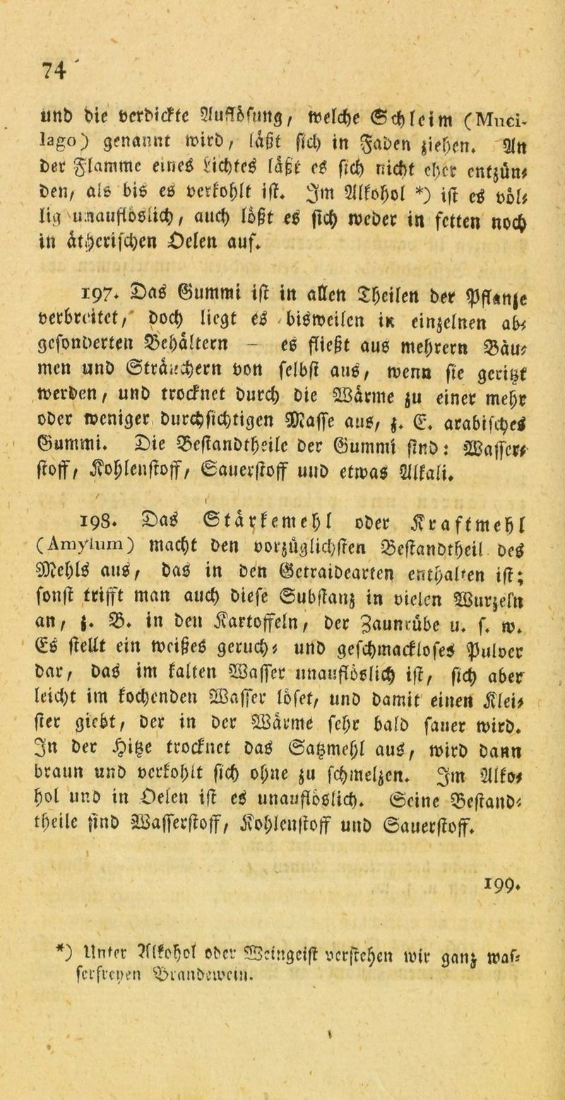 unb bie bcrbicffe Sluflßfung, tbelche Schleim (Miici- lago) genannt rnitb, laßt fiel) in gaben $iefjcn* Oln bet glamrne eineß Vicbteß läßt eß ftef) nicht cf>cr cntjön# beii/ als biß eß berfohlt iff* 3m Silfoljol *) tft Cß bol# iig umiuflbßUch, and) lb§t eß ftch ibebet in fetten noch in ätjctifchcn Delen auf* 197* Daß ©umrni i(* in atTen Seiten bet <pff«nje berbmtet, t>od) liegt eß <'bißmcUen iK einzelnen ab# gefonberten Behältern - eß fTie§t auß meutern 53du* men unö ©ttduchetn bon feibft auß, rnenn fie getimt tnerben, unb ttoefnet burch Die ©ätme ju einet mehr ober tneniget burchftchtigen Sföaffe auß, $* ©* arabifetjeß ©ummi* Die Q3e(fanbtheilc bet ©umrni flnö: ©affe«- Nf, ßo&lenffoff, ©auetf?off unb ttm$ Mtalu ' ; e 198* Daß © ta tf ent e(jl obet Kta ft mehl (Amyturn) macht Den bot*{ugUd)ftcn Q5ef!anprgeil. De* $M)lß auß, baß in ben ©ctratbeatfen enthalten if?; fonff trifft man auef) Diefe ©ubftonj in bielen Sßutjefn an, $* 53* in ben Kartoffeln, bet 3aunrübe u* f* m* ©ß fteUt ein n?ci§eö gcruct)* unb gefchmacflofeß ^uloet bat, Daß im falten ©affet unaufTößlicf) iff, ftch abet leicht im fochenbeti ©affet lofet, unb bamit einen Klei# fiet giebt, bet in bet ©atme fcl;e halb fauer rnitb* 3n bet £i§e ttoefnet baß ©a£mef;l auß, roitb bann btaun unö betfohlt ftch ohne $u fchmeljen* 3m 2Ufo* hol unö in Oelcn ift eß unaufibßlich* ©eine 55efianb# theile ftnb ©affetfloff, tfohlenftoff unb ©auetffoff* 199. *) Unter Wfcljof ober ©etngeift verfielen mit gan& wak ferftepen 53ianbcmcm.