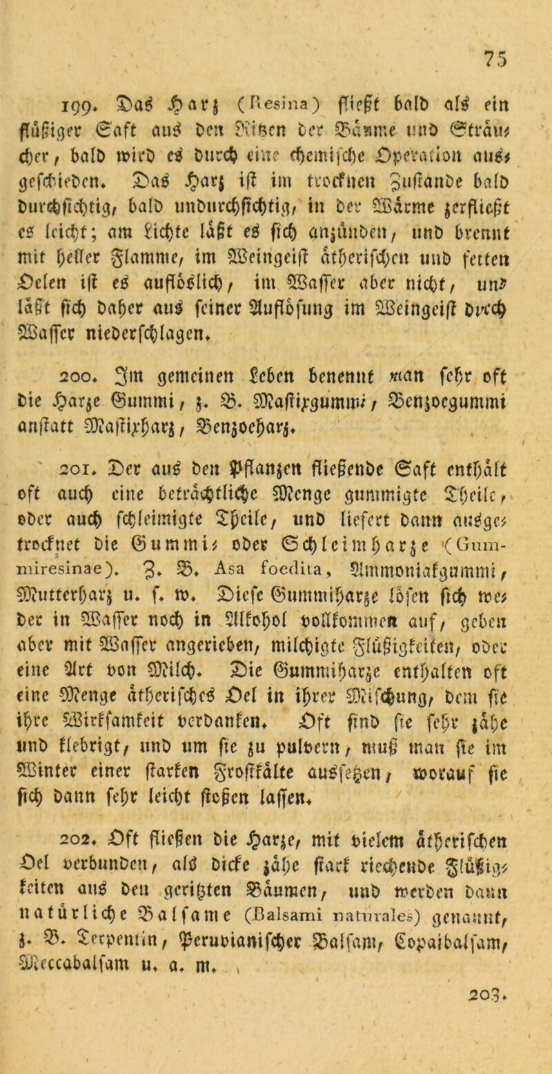 igg. (ftesina) fliegt balD al3 ein flügger <3aft au$ Den ^vi&cn Der 33d?ime tniö &tväut eger, balD wirD ci Durch eine egemifege Operation atitf* gefebteDen« Oaö J£>ar$ ifl im trocfncit 3ufran&e balD Durcgftcgtig, balD unDurcgflcgtig, in Dev Södcrne verfliegt e* Icic^f; am £icf>tc lagt eg fief) anjünDen, urtD brennt mit geiler glamnte, im SBeingeifl dtgerifegen unD fetten Oden tfl eg aufloelicg, im ^Baffer aber niegt, unJ lagt fteg Daher aug feiner Sluflbfung im SSetngcifl DKcg SBajfcr nicDerfcglagcn« 2oo» 3m gemeinen Men benennt man fegr oft Die £ar$e ©ummi, j. 3$. Waflipgimtmi / 55cn$ocgummi anstatt Waflgegar$, 3>en$oegarj« 201* Oer aug Den ^flan^cn fliegenDe (Saft entgalt oft aueg eine bctrdsgtlitge Wenge gummigte Ogeilc, oDcr aueg fcgleimigfe Sgcilc, imD liefert Dann augge; trocftiet Die ©ummi; oDer ©cgleimgar$e (Gum- miresinae). 3» 25* Asa foedita, Slmmoniafgumnii , Wuttergarj u» fl m« Oiefc ©ummigarje iofen ftch me; Der in SBaffer noch in Sttfogol oolifommen auf, geben aber mit 5S3affer angerieben, milegigte glügigfeiten, oDcr eine Ülrt oon Wücg« Oie ©ummigarge entgalten oft eine Wenge «tgerifcgeg Oel in igrer Wtfcgung, Dem fte igre &Birffamfcit oerDanfen« Oft fmD fte fegr jage «nD flebrigt, unD um fte puloern, mug man fle int hinter einer flarfen groflfdlte auäfefcenj worauf fte fteg Dann fegr leicgt flogen lagen« 202« Oft fliegen Die £ar$e> mit oielem afgetifeben Oel oerbunDcn, altf Dicfe jage flad riesgcnDe glüfig* feiten aug Den gerieten Daumen, unD werben Dann tta für liege 35alfamc (Balsami naturales) genannt, i* Serpentin, ^cruoiamfcgec ^alfam, (Eopaibaifam, Weccabalfam u« a« m« , 203»