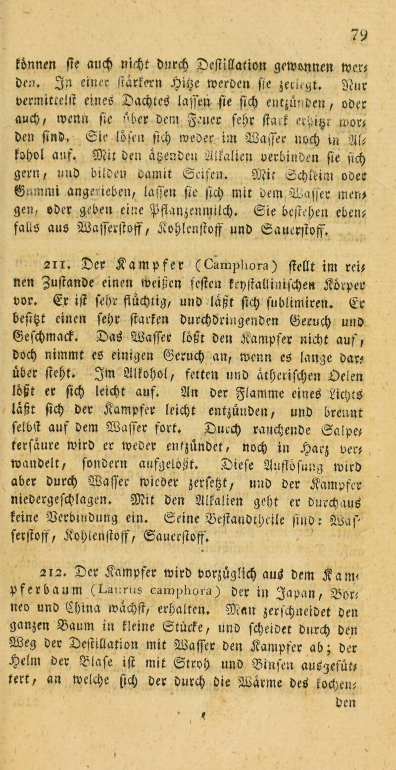 Tonnen f\t auch nicht Durch £)c(tilIa(ion gewonnen wer? Dm, 3n ein ec fedrforn JDiöc wcrDcn fre $eehgt. £'iuv permittelff eines OacbtcS Iaffen fte fjcb entjunDcn, ober aud)/ wenn fie Aber Dem gen ec feljr fiad erbtet movi Den finD. ©ie lofcii ffi) Weber im Gaffer noch in -UU fofrol auf» $iii Den dgcnDeu >2Üfalieu oerbinDen fie ficb gen»/ uuD bilDen Damit ©cifcu. 9)Jit ©cbleim odcc ©nmmi angerieben, taffen fie m mit Dem Gaffer men? ge.n; ©Der geben eine $fTan$ennjilc&. ©ie befreien eben? falle aus SBafferffoff, jiol;len|?off unD ©auerfioff. 2ii* Oer Dampfer (Camphora) fieüt im rei? nen Buffanbe einen weiten fe|?cn fcpffaöiitifc&en Körper t>or. €r ift fein flüchtig, unD -lagt fid) fublimiren. er beflfcf einen fein* flarfen DurcbDringenDen ©erueb uno ©ejebmaef. OaS Gaffer loöt Den Dampfer nicht auf, Dorf) nimmt es einigen ©crucb an/ wenn es lange Dar? über fleht. 3m 3ilfof)ol, fetten unD atl)cx\fd)en Oden lojitt er fleh leicht auf» 2ln Der glammc eines ld§t fid) Der Kämpfer leicht enfjättDen, unD brennt felbfl auf Dem Gaffer fort» Oind) rauchenDe ©alpe# terfdure wirb er Weber emjünDet, noch in £ar$ per? wanbeit, fonDern aufgelöst» £>iefe 2|ufl6fung wirb aber Durch Gaffer wicDer jerfe&t, unD Der Dampfer nieDergefchlagen» Sftit Den 2llfa!ien gebt er Durchaus feine SÖerbinDung ein. ©eine ^effauDtl)eile fitio: feaff ferfloff, Sohlenfloff, ©auerfloff. 2i2. Oer fampfer wirb porsüglich auS Dem fain< pferbaum (Laurus camphora) Der in 2(apan, &or? neo unD (£f)ina mdcbfl, erhalten. €0cnu $erfcf)nciDet Den ganzen 33aum in deine ©tuefe, unD fdjeiDet Durch Den 2Beg Der Dcfliüafion mit Gaffer Den Dampfer ab; Der ^)elm Dev QMafe iff mit ©trob unD 55infeit au^^efut^ rert, an welche (ich Der Durch Die äßdrme DeS foeben? Den l