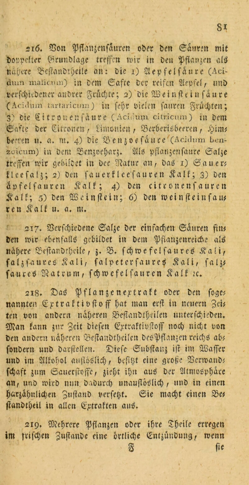 216, 3Son *PfTan$enfdurcn ot>cr bctt ©aurm mit Doppelter (%ur«DIage treffen mir in Den 5Pfian$en al$ ti allere $cfianDrl)eile an: Die i) 2lepfelfdurc (Aci- dum maiicmn) in Dom (Safte Der reifen Sirpfei / uni) DerftyKDener anDrer grüßte; 2) Die 2S e i n fl 0 i tt f d u r e (Acidum tartaricmn) in fetjr Dielen fauren grüßten; 3^ Die £ i t r 0 n e n fdu r e (Acidu^x citricum) in Dem (Safte Der (Eitroncn f Simonien, SSerberiebeeren f £im? beeren u. a* nu 4) Die £&en$oe fd'tire (Acidum ben- ioicum) in Dem ^enjoe^arj* üü# pflanjenfaure ©al$e treffen mir gebÜDet in Der -ftatur an^ Daß 1) (Sauer? flcefalj; 2) Den fauerf lee fauren $ alt; 3) Den dp fei fauren $alf; 4) Den cifronenfauren $alf; 5) Den 2Seinzeln; 6) Den meinffeinfau? ren AvaIf u, a, m* 217. 23crfcbicDene ©al$c Der einfachen (Sauren fin? Den mir ebenfalls gcbilDet in Deut ^Pflanzenreiche alß nähere S3e|lanDf^tlc, 5. 05* fchmefelfaureß ^“’a l i f faljfaurcß jvali; falpetcr faurc$ $alt, fa15# faureß Matrum, fcfjmefelfaurcn fall ic. 218» £)aß «pflanjcneptraft oDer Den fogc? nannten (E p traft ttflo ff f;at man eeft in neuem 3ei? teu ton anDcrn näheren Q5eflanDffjeilen mtferfdJeDen» 5D?an fann $ur 3cit Diefen (Eptraftittfoff noch nicht ton Den anDcrn näheren Q5eflanbtf)ciicn bepflanzen rcicljß ab? fonDern unD DatflcÖcn. SStefc ©ubflanz tfl im fXßaffcr unD im 5IItof)ol auflbelicf), bcfl£t eine gvofic SBcrmanb? jebaft $um ©auerflojfc, fricfyt ü;n aus Der Sltmogpjjdre an, unö mich nun. DaDurd) unauflöslich f unD in einen 5arjdbnlid)en terfefct, ©ie macht einen &e? flanDtl;eil in allen Straften au$, 219» 9D?efmere Pflanzen ober ihre £heUc erregen im triften 3ufl<wDc eine örtliche <Enf$ünDung/ menn S ^