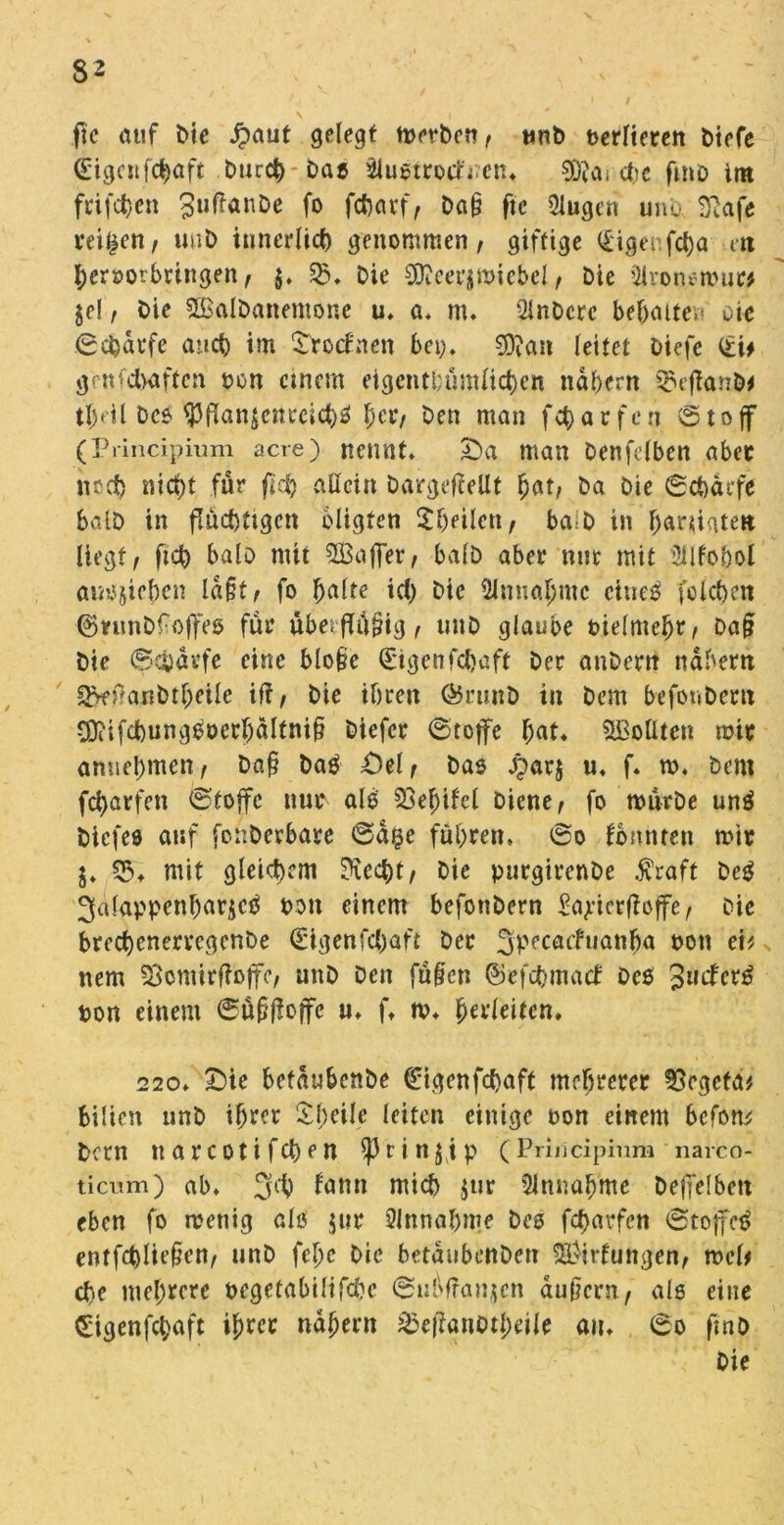 ftc auf Me Jpaut gelegt merben, unb oerlteren biefe <Eigcnf$aft Durch-Daß Slußtrotfncn. $0Jai che fmo int frtfchen SuÜanbe fo fcharf, ba§ ftc QJugen unb Sßafe reifen, uub innerlich genommen, giftige (£igenfd)a ett hcroorbringen, $. 55. Die Sfteerjmiebcl, bie 2ironerour* je!, bie Sßalbanemone u. a. m. Qlnbcrc bebaue»* oie (Schaffe and) im SVocfnen bei;» 2D?an leitet biefe (£i* gVnfchaftcn pon einem eigentümlichen ndbern $efianb* tl)til Dcß $flanjettreichß her, Den man fch a r f c n (51 o ff (Principium acre) nennt. £>a man benfelbcn aber nrd) nid)t für fleh allein Dargefcellt bat, ba bie ©chat-fe Salb in fluchtigen bligten ^heilen, ba b in baniaten liegt, fid) halb mit SZBaffer, halb aber mit mit üilfobol auojieben ld§t, fo f>alte id) bie Zunahme ctueß folchen ©nmb^offeß für übetflü§ig, tmb glaube Pielmcbr, ba§ bie (Schaffe eine blo§e €*tgctifchaft bet anbent nahem ^fj}anbtl;eile iff, bie ihren Ö5rtinD in bem befonbent COiifd)ungooerI)dltni§ biefer ©tcjfe f;at. SBolüen mit amiel)men, ba§ baö £)el, Daß j?ar$ u, f. m. bem fcharfen ©toffe nup alb 33ef>ifel biene, fo mürbe unß biefes auf fonberbare ©d§e führen, ©o konnten mit j. 53. mit gleichem ?iecht, bie purgirenbe $raft Deß 3alappenbar$cß pou einem befottbern £ajtcrtfeffe, Die brechcnervegcnbe (Bgenfcbaft bet Jpecacfuanha pon eit nem Sjcmirffajfe, unb Den fü§cn ©efchmact oeß 3ucfcr^ pon einem ©üßflojfe u. f. m. fyevleiten. 220. £)ie befdubenbe €tgenfchaft mehrerer Vegeta* Bilien unb ihrer ^bcile leiten einige oon einem befom betn narcotifchen $)3rinjip (Priiicipinm narco- ticum) ab. 3d) famt mich jur Annahme beffelbcn eben fo menig alß jut Annahme beß fcharfen ©tojfe£ entfchlie§en, unb fchc bie betdubenben Ortungen, mcl* che mehrere oegetabilifchc ©uhfranjen aufiern, alß eine etgenfebaft ihrer nähern übefianotlmle an. ©o fmD bie
