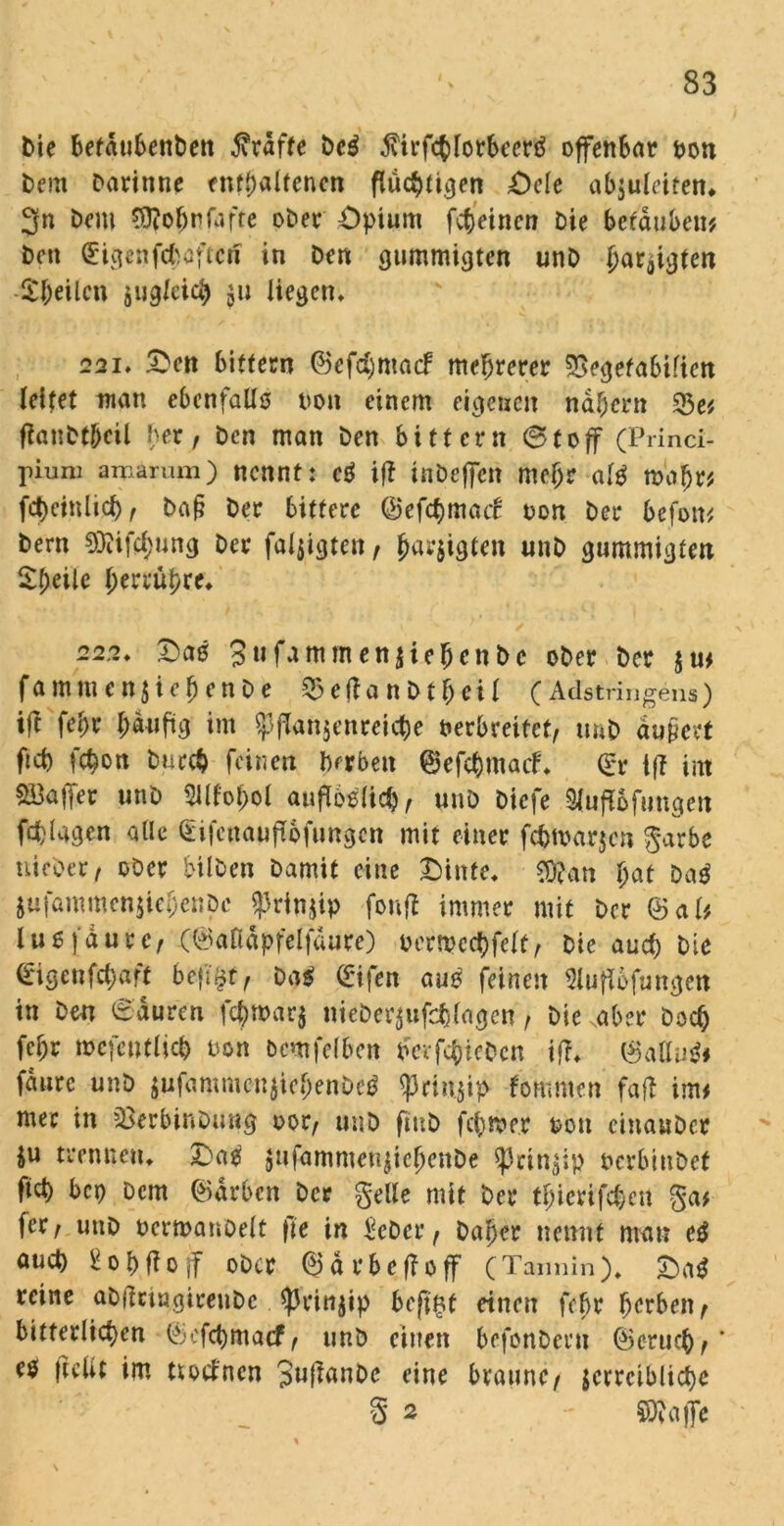 bte befdubenben fiväfte bcg 3\irfcblorbecrg offenbar von Dem Darinne enthaltenen fiuc^ritjen Oele abjuleiten, 3n Dem $?of)rfafre ober Opium fcbeinen Die berauben* Den <£ig«ifififcöftci? in Den gummigten unD ^ar^icjten Steilen jug/eia) liegen, 221, £en bitfern ©efrfjmacf mehrerer SSegefabifien leitet man ebenfalls non einem eigenen nähern 23e* flanDtbeil Der, Den man Den bitfern 6toff (Princi- pum arnarum) nennt: cg iff ittbeffen meljr alg tvaljr* fct)einlicf), baß Der bittere ©efcfunaif von Der befon* Dem 9Jiifcf)ung Der faljigten, fjarjtgten unD gummigten £()eile $errä$re» 222, Oag 3ufammen$ie|jenbc ober Der jm famm enjiebenbe $eftanDf\ei 1 (Adstringens) ift fet)r f;duftg im $jlan$enreicbe verbreitet, unD äußert fiep febon Durch feinen herben ©efebmaef, Q:r ift int SBafer unD 2Wof)ol aufloglicb, unD Diefe Sluftöftmgen Wagen alle £i|cuauft6fungcn mit einer fcfctvarjcn garbe uicber, ober bilben Damit eine Oinfe, $ftan fyat Dag jufammenjieljenpc $rin$ip fonft immer mit Der ©al* luefdurc, (©anapfelfaure) vertvecbfclt, Die auch Die ©igenfe^aft bcfi^r, Dag ©ifen aug feinen Sluflofungen in Den 6duren fcbtvar$ nieber$ufchlagcn, Die .aber Doch fcljr mefentlicp von bcmfelben vergeben if?, ©allug# fdure unD $ufammcn$iebenbeg ^riu.jip fommen faft im* mec in sBerbinDung vor, unD ftuD ferner von cinauDer ju trennen, £>ag jufammenjicfjenDe «Prinzip vcrbinDet fiel) bep Dem ©drben Der gelle mit Der tljierifcbcn ga* fer, unD vermanöelt fie in Scbcr, Daher nennt mau eg auct) bobftojf ober ©ärbeffoff (Tannin). Oag reine abßnngireubc Aprinjip beftgf einen fc^r herben, bitterlichen ©efebmaef, unD eilten befonDcru ©erueb, * eg ftclit im tutfnen 3«^anDe eine braune, jctrciblicbe S 2 S9?affe