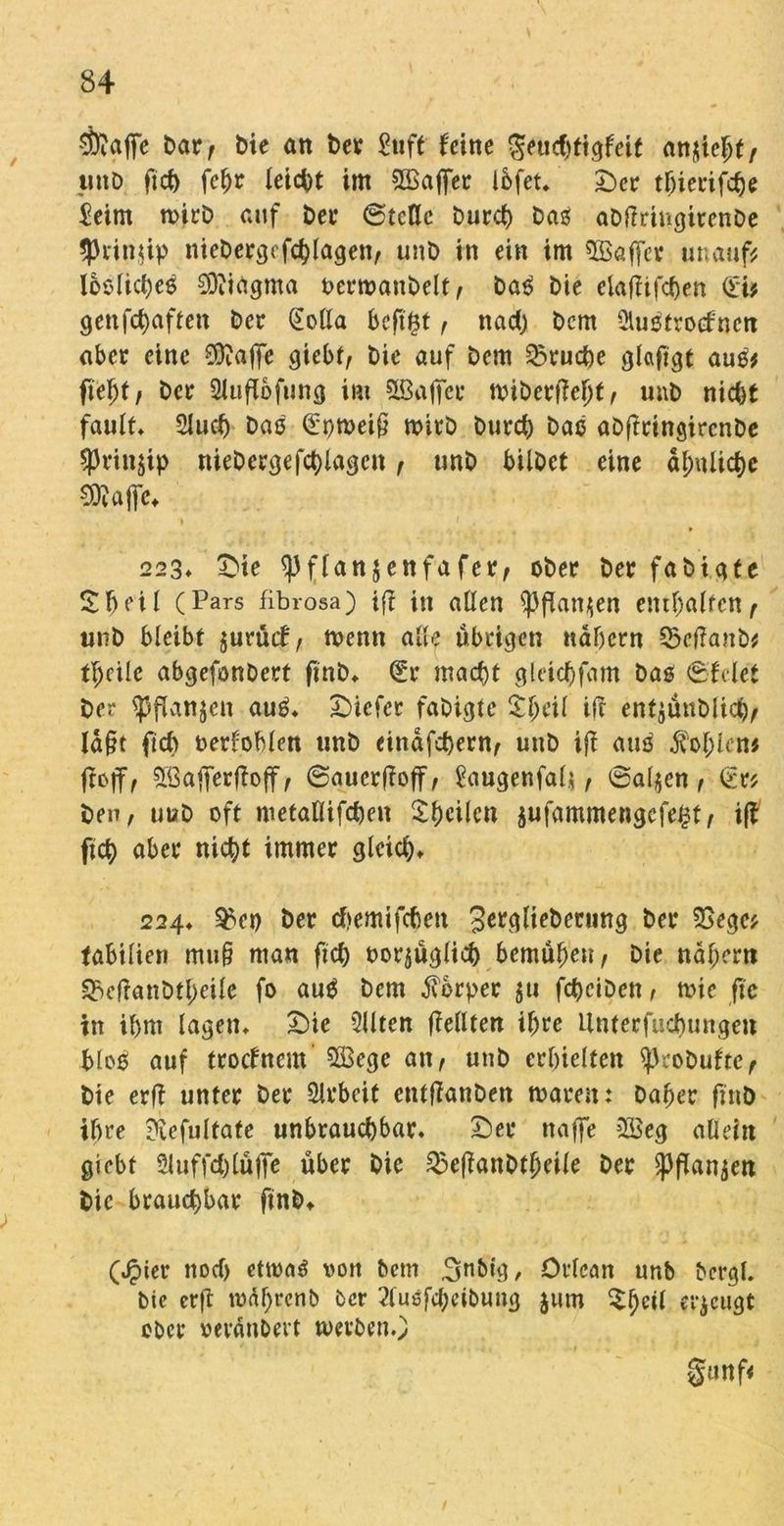 $?affe Dar, bie an Der Stift feine ^eucf>ttgfeit anjte^t / unD ftd) fef)r leicht int 2£affer Ibfet* Ser tljierifd)e $eim roirD auf Der ©teile burct) Das aDlfringitenDe $rin$ip nieDergefcblagen, unD in ein im $öaffev unauf* lbslid)eß SOfiagma berroattDelf , Daß Die elaflifcben CSi? genfd)aftett Der (Sofia bcftftf, nad; Dem Slußtrocfnen aber eine 0ia|]e giebt, Die auf Dem Prüfte glafigt auß* fte^t / Der 2luflofung im SBafier tt?iDerffel)t, unD nid)t fault* 2lud) Daß (£r;tt>ei§ roitD Durd; Daß aDffringircnDe $rtn$ip nieDergefd)lagcn , unD bilDct eine äl;ulid)c SWafffc - ’ N , ‘ ’ 1 f * 223* Sie ^flanjenfafer, ober Der fabicite Zf)eil (Pars fibrosa) iff in allen $))flan$en enthalten, unD bleibt jurüif, tt>emt alle übrigen nähern 33cf?anb* fpeile abgefonDert fmD* (£r macht gleicfyfam Das ©feiet Der (pflanjen auß* tiefer faDigte 3:1;eil ifl ent$ünDlicb, ld§t ficb verfehlen unD einäfd)ern, unD iff attß $ol;lcn* ftoff, 5ßafferfloff/ ©aucr(foff, tagenfal*, (Salden, £r* Den, uuD oft metaflifdjen Sbeilen äufammengefe^t, iff ftd) aber nicht immer gleid;* 224* ^en Der tfjemifcbcn gerglie&etung Der SSege* labiliett mu§ man ftd; vorzüglich bemühen, Die ndl;ern ^effanDtJeile fo auß Dem Körper $u fdjeiDen, tvie fte in il)ttt tagen* Sie 3llten (feilten il;re Unterfucbungen bloß auf troefnem SBege an, unD crbielfett sjkoDuftc, Die erff unter Der Arbeit entffanDen tvaren: Daher fniD ihre ?vefultate unbrauchbar. Ser ttaffe 2Seg allein giebt 2luffd)tüffe über Die QxffanDtbeile Der ganzen Die braud;bar finb* (Jpier ttoef) ettvoß von Dem 3n&ig> Orlcan unb bergl. bie erff tval;rcnb Der 2tuöfcf)cibuug jum £ljcil erzeugt ober veränDevt toevben.) §«rtf<