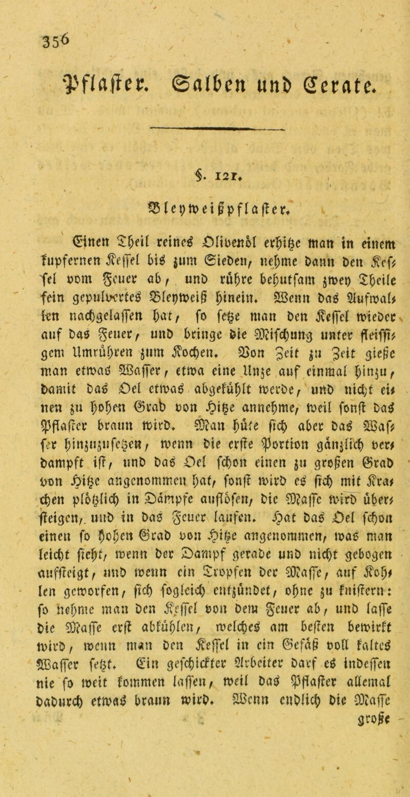 35<> 'Pflaflet. Salten unt (Jerate. §. i2r» 25lcpirei ßpflafter, Bitten tcinaß ÖlirenM erbi£c matt in einem fupfernen $e{fel big pnt Sieben, nehme Dann Den £cf* fei »cm geuer ab , unb rübre bebutfam jmet) 2:^cile fein gepulwrteg Q5leptrci§ hinein* Söcnn Dag Slufmal* kn nacbgelaffen bat, fo fe§e man Den ^vcffcl trieDer anf Das geuer, unD bringe Die Oftifctyumj unter fleifft* gern Umrüsten ptn Soeben* 33on Seit p Seit gieße man ettrag Sßajjcr, ettna eine Unje auf einmal binp. Damit Dag £)el ettrag abgefüblt trerbe, unD nicht ei* neu p l)o^en ©rab ton £i§e annebme, treil fonfi Dag *Pfiaj?cr braun trirD» Sftan büte ftd> aber Dag s23af* fer binjupfe^e», trenn Die erfie Portion cjdn^iicf) per# Dampft iff, unD Daß Del febon einen p großen ©raD Don JM£c angenommen l)atf fonft rnirD eg ftcb mit $ra* eben plbblicb in Kämpfe aufTofert/ Die ?D?affc trirb über# fieigett,. unD in Daß geuer laufen» £at Dag £)el fcf)ott einen fo beben ©rab ron £ifee angenommen, maß man leiebt ftebt, trenn Der £>ampf geraDe unD nicht gebogen auffreigt, unD trenn ein Stopfen Der 9ftaf[e, auf $ob* len gemovfen, fi'cb fogleicb cutjünDct, obne p fniffern: fo hei;me man Den befiel Pon Dem geuer ab, unD lafie Die 9ftaffc erfl abfüblen, irclcbeg am befielt betritt trirb, trenn man Den Äejjcl in ein ©cfaß roll faltet ^Baffer fe£f» ©in geriefter Qlrbciter Darf eg iubeffett nie fo meit f'ommen laffen, weil Dag 53fiajier allemal DaDuvcb etnxb braun wirb» 2ßcnn euDlicb Die 93?ajfe große