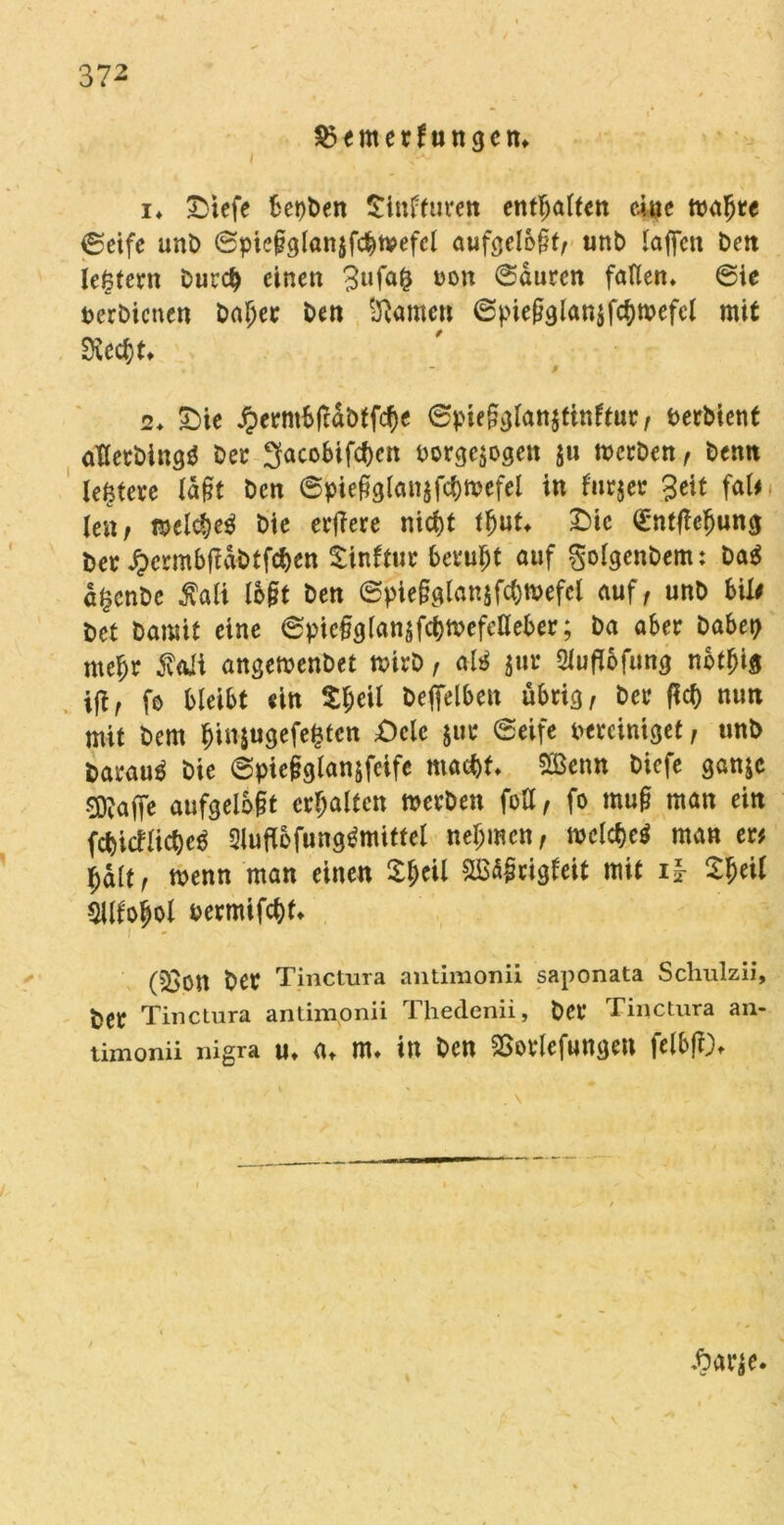 §3emerfungcn» / i* £)tefe ketten Sinfturen enthalten eine waljre ©eife unt> ©picgglanjfd&wefel aufgelöst; unb taffen Dctt leßtern burd) einen 3ufafc oon ©duren fallen* ©ie perbienen baljer Den tarnen 6piegglan$fc()wefcl mit Stecht* ß 2* £)ie jperntbfcdbffcfje ©piegglanjtinftur, Perbient aterbingö ber Sacobifc^en Porgejogen ju werben, bemt Untere lagt bcn ©piegglanjfc&wefel in furjer Seit faU len, wel$e$ bie erfiere ntcf)t lljut* £)ic ©ntfieljung Per ^crmbftdbtfcben Sinftur beruht auf golgenbem: ba$ d£cnbe Äali logt ben ©piegglanjfcfcwefel auf, unb bil# bet bamit eine ©piegglanjfc&wefclleber; ba aber babep me^r 5vaii angewenbet wirb, ate $ur 2lufl6fimg nbtfjig ift, fo bleibt ein £f;eil beffelben übrig, ber ficf) nun mit bem $i»$ugefcfctcn £)ele $ur (Seife bereiniget, unb barau^ bie ©picgglanjfcife ma$t* 2Benn biefe ganje 9D?affe aufgelegt erhalten werben fott, fo mug man ein fcbicfacbee Sluflofung^mittel nehmen, welcf)e$ man er# l;dlt, wenn man einen £l;eil £B5grigleit mit i| $$eil 5lllobol Permifcf)t* (23on ber Tinctura antimonii saponata Schulzii, ^er Tinctura antimonii Thedcnii, ber Tinctura an- timonii nigra u* a* m* in bcn SSorlefungen felbff)- Aa r$e.