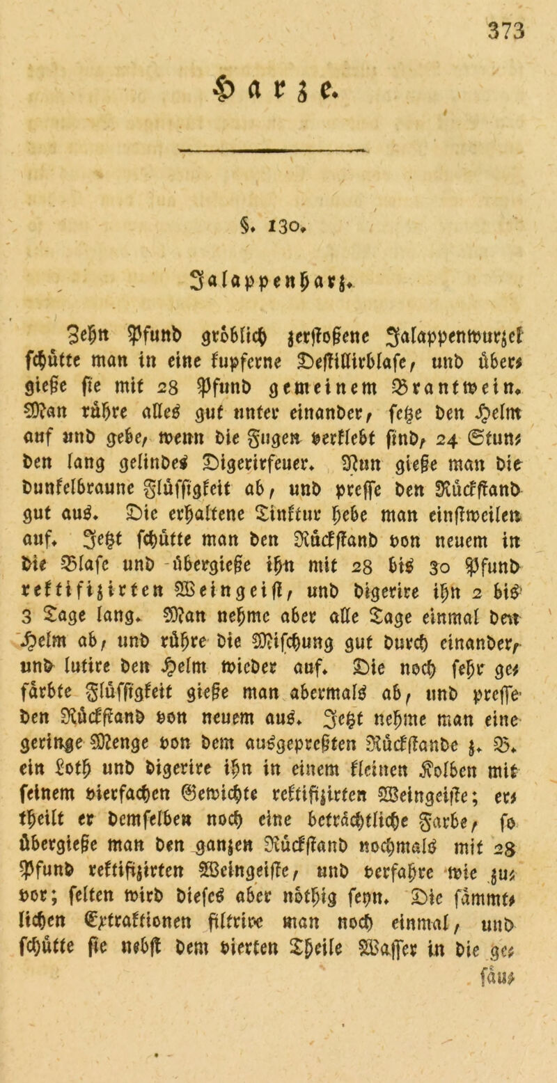 $> a r 3 c. i §» 130* Salappen^av^ -1 ' * , . 3e5tt Sßfunb gröblich $erj?o§ene 3alappeMtmr$ef fc^ütte man in eine kupferne £)efTiflirblafe, unb über* gic§c fie mit 28 spftinb gemeinem 25ranttbein» 9ttan rühre atleö gut unter einanber, fc§e beit £elm auf utib gebe, memt bie gugen berflebt finb, 24 0tun* ben lang gelinbetf £)igerirfeuer» 9}un gie§e man bie bunfelbraune glüffigfeit ab, unb prefle ben Üvücfftanb gut au$. £)ie erhaltene Stnttur fyebe man einfiroeile» auf» 3e£t fchütte man ben SXüctfianb t>on neuem in bie 35lafe unb -übergie§e tjjit mit 28 bt$ 30 $funb reffifijirten Söeingeifl, unb bigerire ihn 2 Si^ 3 Sage lang» 9}?an nehme aber alle Sage einmal ben tyeim ab, unb rühre bie Sttifchung gut burch einanber, unb lutire beit Jpelrn mieber auf» £>ie noch feljir ge* färbte glüffigfeit giefie man abermals ab, unb prefle- ben Sfticfftanb bon neuem au$» 3e£t nehme man eine geringe Stage bon bem au£geprc§ten Stäcfffanbe $» 35» ein Soth unb bigerire ihn in einem deinen Kolben mit feinem bierfachen (Vernichte reftiftjirfen SBetngeifie; er# theilt er bcmfelben noch eine beträchtliche garbe, fo übergtejie man ben ganzen SRücfffanb nochmals mit 28 ?funb reftiftjirten SBeingeiffe, unb berfafjre mie $u* bor; feiten mirb btefc£ aber nothtg fepn» S)ic fammt# liehen (^traftionen ftlfrire man noch einmal, unb fcl;ütte fie nebfl bem bierten Sheile Gaffer in bie ge# fw