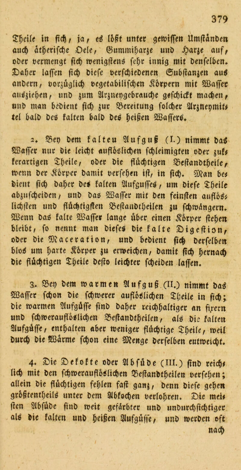 £{jeile in ftc^/ ja, e$ lb§t unter geioiffen Umfldnben auch dtberifebe £)ele, ©ummiljarje unb J?ar$e auf, ober oermengt ficb toenigflens febr innig mit benfelbcn* £>abcr laften ftet) biefe oerfebiebenen @ubflan$en au$ anbern, ooqüglicb oegetabiltfcben Körpern mit Gaffer au^iefjen, unb jum 2Jr$uepgebraucbe gefebieft machen, unb man bebient fief) $ur Bereitung folcber 2lr$net)mif* tel halb beö falten halb be$ fjeißen 2Baf[ertf* 2* *5ep bem falteu Qlufguji (I.) nimmt ba$ Sßafier nur bie leicht aufloßlicben fcbleimigten ober $uf* ferartigen Sb^/ ober bie flüchtigen ^eflanbtbeile, toenn ber Körper bamit oerfeben ifl, in ficb* 9iftan bc* bient ficb baber bei falten QJufgujfcö, um biefe abjufebeiben, unb bas SSafler mit ben fetnflen auflotf* liebflen unb flüebtigflen S3eflanbtl;eilen $u febmängent* 5Ö3enn bas falte 2£after lange über einen Körper fleben bleibt, fo nennt man biefes bie falte 3b i g eff ton, ober bie $3?aceration, unb bebient ficb berfelben bloi um barte fbrper ju ertoeicben, bamit ficb bernaeb bie flüchtigen Ifytilt beflo leichter febeiben laffen* a. 23ep bem toarmen 5lufgu§ (II,) nimmt bai SBafier febon Oie fernerer aufloßlicben Xi)dk in fleb; bie toarmen Slufaüffe ftnb baber reicbbaltiger an fi;ern unb fcbtoeraufloflicben ^eflanbtbcilen, alß bie falten Slufgüflfe, enthalten «ber toeniger flüchtige Steile, toeü bureb bie SBdrme febon eine Stenge berfelben enttoeicbf* » 4* £)ie £>efof t e ober Slbfübe (III.) ftnb reich* lieb mit ben fcbtoeraufloiücben Q3eflanbfbeilen oerfeben; allein bie flüchtigen fehlen fafl ganj, benn biefe geben gro§tentbeilö unter bem $Jbfecben oerlobren» 3)ie mei* flen Slbfübe ftnb toeit gefärbter unb unburebftebtiger aU bie falten unb b^ßw 2lufgüffe, unb toerben oft nach