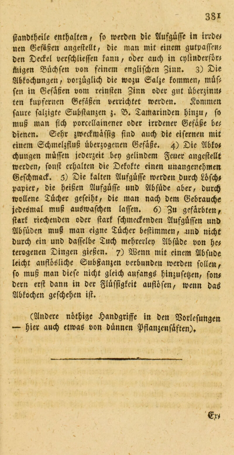 ftanbtljeife enthalten f fo werben bie 5Xufoüffc in irrbe* nen @ef«£en angefMt, Die man mit einem gutpajfcn* ben &ecfel perfchlieffen fann f ober auch in cplinberfor* feigen 9$üchfen Pon feinem englifcbcn Sinn* 3) £>ie Slbfochungen, porjüglich bie woju 6«l$e fommen, rnüf* fen in ©efd§en Pom reinfien Sinn ober gut über$inu* ten fußfernen ©efäßen befriedet werben* kommen faure faljigtc @ubtfan$en $♦ Samarinben hin$u, fo mu§ man fich porcellainener ober irrbener @efd§e be* bienen* ©ehr zweefmaffig ftnb auch bie eifernen mit einem 6chmelzfi»§ überzogenen ©efdfe* 4) Die 2lbfo* jungen muffen jeberjeit bep gelinbem geuer angeftellt werben, fonff erhalten bie £>efofte einen unangenehmen ©efehmaef* 5) £>ie falten 2lufgüffe werben burct) £6fch* papier, bie fyeifien 2lufgüffe unb 2Jbfübe aber, burc§ wollene Sucher gefeiht, bie man nach bem Gebrauche jebeämal muff autfwafchen taffen* 6) 3u gefärbten, jUrf rieepenben ober fiarf fepmeefenben Slufgüffen unb Slbfüben muff man eigne Sücper beffimmen, 4mb nicht burct> ein unb bajfelbe Such meprcrlep Slbfübe pon pe* terogenen £)ingen gieffen* 7) &Benn mit einem Slbfube leicht auffoßtiepe 0ub£an$en Perbunbcn werben follen, fo muff man biefc nicht gleich anfangs hinjufe^en, fon* bem erff bann in ber glüfffgfeit auffofen, wenn ba$ Slbfochen gef^epen iff* (Slnberc nötige ^anbgrijfe in ben SSorlefuttgen — hi« «uch etwa* ton bünnen Pflanzenfdften), 1 - s