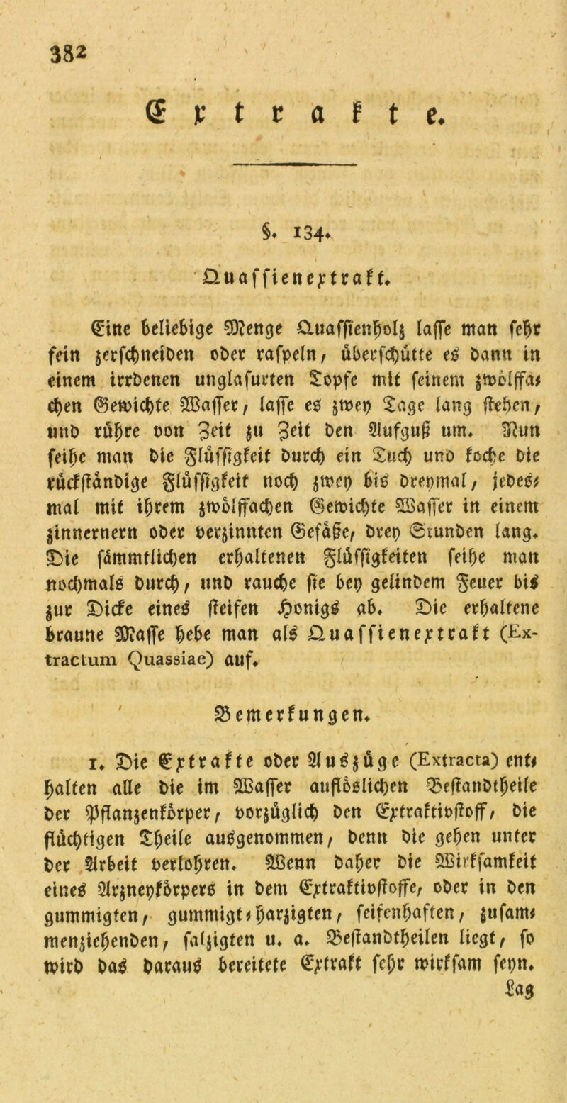 Gietrafte. * I §♦ 134* üluaffiencjetraf f» (£ine Beliebige 9D?enge duafftenbolj laffe man feBt fein jerfchneiben ober rafpeln, überfchutte eS Dann in einem irrDcncn unglafueten Sopfe mit feinem $tpolffa* cfjen ©emichte ^Baffer/ (affe es jtoep Sage lang flehen/ uub rühre non 3eit ju Seit Den 2lufgu§ um» 3lun feihe man Die glüffigfeit Durch ein Such unö loche Die euefftänbige glüffigfett noch $toep bis Drepmal, jebeS* mal mit ihrem jtpblffacben Vernichte Sßkffer in einem jinnernern ober perjinnten ®efa§e/ brep @tunDen lang» 3Die fammflichen erhaltenen glüfftgfeiten feihe man nochmals Durch/ unD rauche fte bep gelinDem geuer bis $ur SMde eirtcö ficifett JponigS ab» £)ie erhaltene braune Sftafje hebe man als üuaffienej:traft (Ex- tractum Quassiae) auf» SSemerfungen» i» £>ie €jrfraffe ober 2luS$üge (Extracta) ent* halfen alle Die im SÖ3affer aufloslichen 33eflanDtheile Der «Pflanjenfbrper/ porjüglich Den (£jcfraftiofloff/ Die fluchtigen V)txk ausgenommen/ Denn Die gehen unter Der Sirbeit Perlohren» &Benn Daher Die SBirffamfeit eines 2lr$nepf6rpers in Dem ^traftipf?offe; ober in Den gummigfen/ gummigt # 5ar5'dten r feifenhaften / $ufam* menjiehenDett/ faljigten u» a» «SeflanDtheilen liegt/ fo tpirb DaS Daraus bereitete Straft fcljr mirffam fepn» Sag