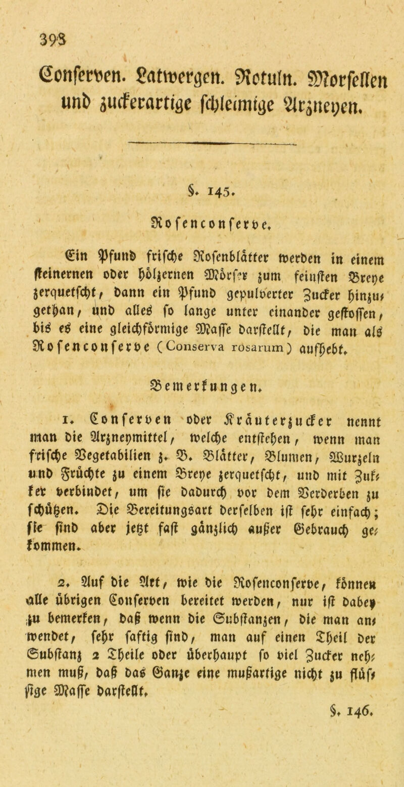 39'S ßonfemn. Sattwrtjcn. fteruta. Sftorfeflm unt> sudPecartiae fcbleimige 2lrjnet;en, §♦ 145* Siofenconferbe* €*in ^Pfuitb frifche Dcofcnblatfer Serben in einem fteinernen ober hölzernen 3)?örf?e jum feintfen Brepe $erquetfci)t, bann ein <Pfunb gepulberfer Jucker hin$u* getban, inb alleß fo fange unter cinanbcr gesoffen f biß eß eine gleichförmige 0CRafTc bartfellf, bie man alß Siofenconferbe (Conserva rösarum) aufljebf* i Bemerkungen* i* (Eonferbett ober $ raut e r | u cf er nennt man bie 3lr$ncpmitfel, tbelche entfielen, menn man frifcbe Begefabilien $* B. Blatter, Blumen, &ßur$eln unb grüchte $u einem Brepe jerquctfcpt, unb mit Juf* fer berbinbet, um fie baburch bor Dem Berberben ju fchü|en. £>ie Bereitungsart bcrfelben iff febr einfach; jk finb aber je&t fafl gänjlich außer Gebrauch g« kommen* . ' f * ! 2, 5luf bie ?lft, tbie bie SKofencotiferbe, könne» title übrigen (Eonferben bereitet merben, nur iß habe* |u bemerken, baß wenn bie ©ubffanjen, bie man an# tbenbet, fehr faftig ftnb, man auf einen £fjcil ber 6ubffan$ 2 £(jeile ober überhaupt fo biel Jucker ncb? men muß, baß baß @an$e eine mußartige nicht $u flüf# fee 9Sftaj]e barfkeflt* §♦ 146*