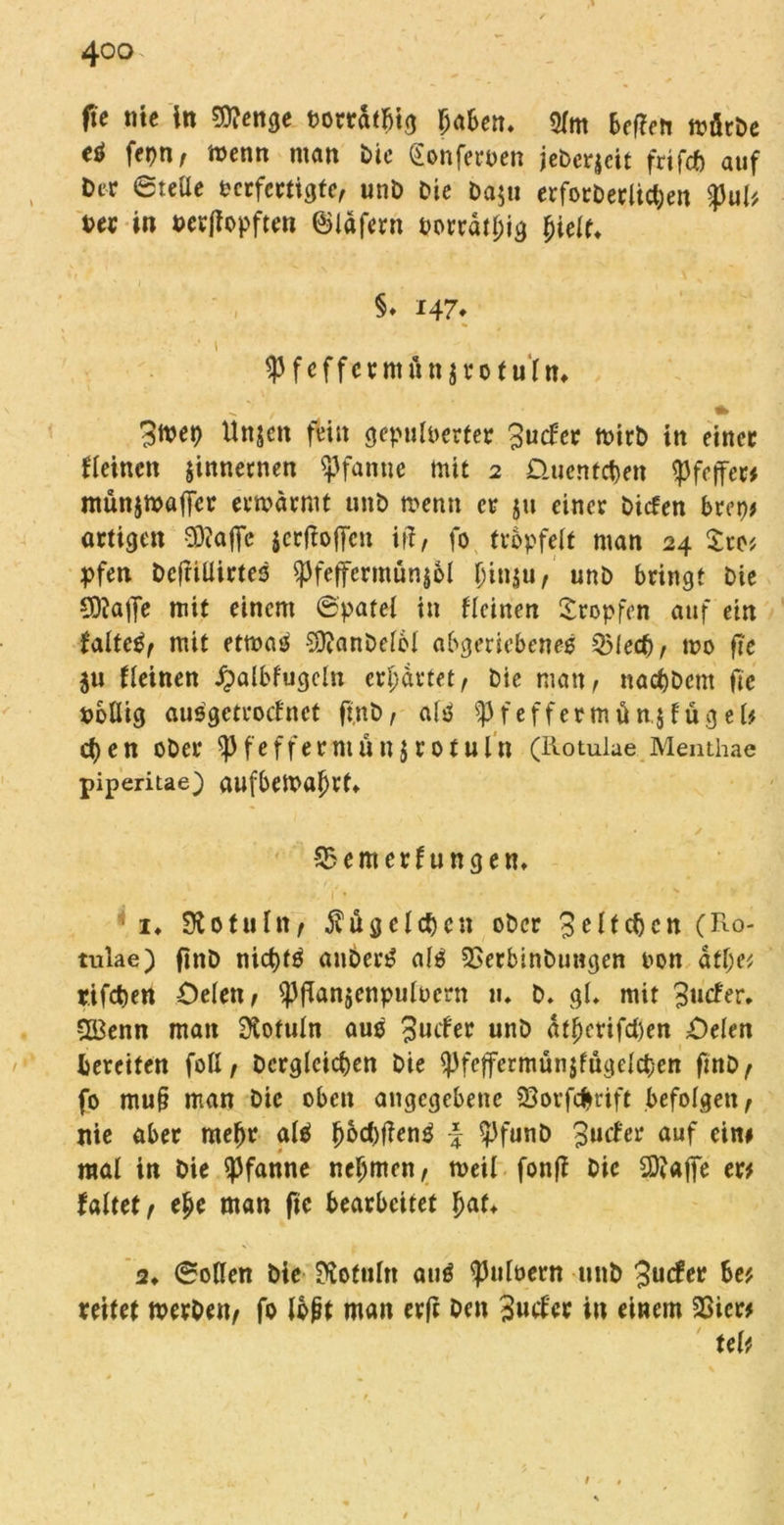 tfe nie tn ?D?enge vorratbig Ijaben. 3fm beften mötbe eö fepn, menn matt Die (Sonferven jeberjeit frifcf) auf Der ©teile verfertigte, unD Die Daju erforDerlichen gJul* Der in schöpften ©läfern vorrätig jjielt* §♦ 147* * 1 Spfeffcrmün jrofu'ln* 3mep Unjen fein gepulverter 3ucfer mirb in einer fleinett jinnernen Pfanne mit 2 Quentchen Pfeffer* münjmajler ermarmt unD mentt er $u einer Ditfen bveyt artigen 3)?affe äertfoffen itf, fo tröpfelt man 24 See* pfen DcftiÜirtes ^feffcrmün$6l §in$u,' unD bringt Die £0?a|Je mit einem ©patel in Reinen tropfen auf ein faltetif mit ettvas SjftanDelol abgeriebeneV Q5lecf), mo fte ju Reinen ipalbfugcln erwartet, Die man, nacf)Dcnt fie völlig ausgetroef net ft.nb , al^ f e f f e r m ü n.$ f ü g e U ct)en ober spfefferntünjrotuln (Rotulae Menthae piperitae) aufbemaljrf» 1 . ✓ -S5emerfungen* 1* 310 tu ln, Kügelchen ober 3 eit eben (Ro- tulae) ftnD nicf)t£ auben? al$ 3Serbinbungen von atl;e* r.ifcben öelett, ^jTanjenpulvern u. b. gl* mit 3«efer. 3Benn man fKotuln aus 3ucfer unb atf)crifd)en Oelen bereifen foll, Dergleichen bie ^feffermün$fugelct)en ftnD, fo mu§ man Die oben angegebene 33orfcfn'ift befolgen, nie aber meftr alä jj6d)j?en$ -£ ^3funb 3«^ auf eitw mal in Die Pfanne nehmen, tveil fonfi Die SSftaffe er# faltet, e£e man fte bearbeitet f)at* 2» ©ollen Die 3votnln and pulvern unb 3mfer be* reitet merben, fo lojit man er(i Den 3mfor in einem 23icr# uU