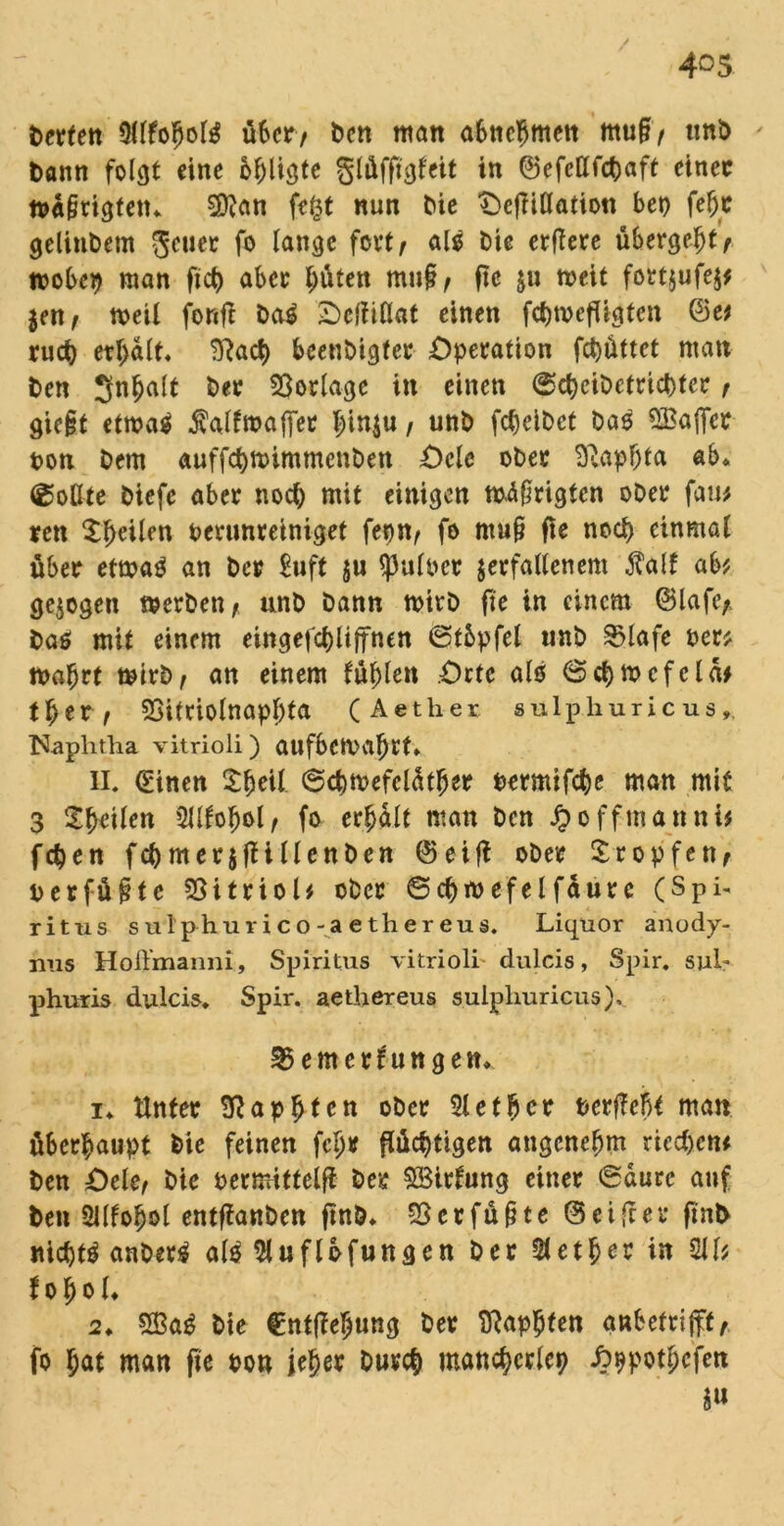 derten OllfofioliS über/ bctt matt aBttc^mett muf> und dann folgt eine billigte glüfftgfeit in ©efcttfdjaft einec wä§tigtetu 3ftan fefct nun tue OcjMatiott bet> feljr gelindem gcuec f° lange fa**/ als &t« erfiere übergebt r tpobep man fxct> aber tauten mn§, fte &u weit fortjufej* im, n>eit fonft da$ Oeliiüat einen febwefttgten ©e* ruct) erhalt« 3?acb beendigter Operation febüttet man den Snfjalt der Vorlage in einen 6cbeidetrict)tcr , gic§t etwa$ Äalfwaflfet b^u, und febeidet das Gaffer pon dem auffebwimmenden Ocle oder 2ßapf)ta ab* (Rollte diefc aber noch mit einigen mäßigten oder faw ren feilen perunreiniget fepn, fo ntu§ fie noch einmal über etwas an der Euft §u $ulper verfallenem $alf ab* gezogen werden * und dann wird fte in einem ©lafe;, das mit einem eingefcbliffnen ©tbpfel und SMafe per* Wa^rt wird, an einem füllen Orte alo (Scbwcfcla* tber, 23itriolnapf;ta (Aether sulphuricus, Naphtha vitrioli) aufbeWafjrt* 11. (Einen £fwtl ©cbwefeläfljer Permifcbe man mit 3 feilen TOofjol, fo erfjält man den JJoffmanni* feben fcbmerjjfillenden ©eiff oder £ropfert, perfüfitc Vitriol* oder 6cbwefelfäurc (Spi- ritus sulphurico-aethereus. Liquor anody- ims Hoü’manni, Spiritus vitrioli' dulcis, Spir. sul* phuris dulcis. Spir. aethereus sulphuricus), 35emerfuttgett* i. Unter SRapbten oder 3lefbcr Perffefo man überhaupt die feinen fcljr flüchtigen angenehm riechen* den Oele, die permittclff der SBirfung einer @durc auf den Sllfobol entftanden find* $erfü§te ©ei ff er find nichts ändert als ftuflbfungen der Aether in 2H* t o h o l* 2* $3aS die €nt(fe5ung der ffiapbten anbetrip,. fo bat man fie pon jeher durch mancherlei) J^potbcfen i«