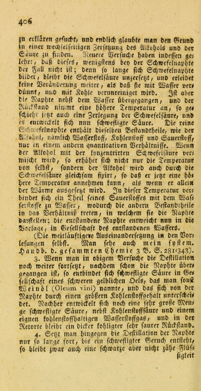 jn erfldren gefucbt, unfe enWtdj glaubte man feen ®rtittfe in einer mecbfelfeitigen Berfc^ung fees 2llfoj)olS unö feer <£«um $u finfeen. teuere SSer fucbe höben infeeffen ge* lebrr, feafl feiefeS, menigftenS bei) feer ©cbmcfelnaphte feer §afl nicht iff; feenn fo lange ftä) ©cbmefelnaphte biifeet; bleibr Die ©cbmefelfdure unjerfe$t, unfe erleifeet feine SSeeänfeeeung mäter, «Is fea§ fte mit ^Baffer fee« Öünnt, unfe mit $oljle ocrunreinigct mirfe. 3(t aber feie tftapbte ncbft feem Kaffee fibagegangen , unfe Oec Siücfftanfe nimmt eine fybfycte Temperatur an, fo ge* fcbieb* j:’ßt auch eine 3^^fcöun>l ^cc @ cbmefelfdure, unfe es emmttfclt ftcf) mm fcbmefiigte ©dure* T)ie reine (Scfiii efelnap^te enthalt feiefelbeu 2}e(Tanfefbeile, wie feer nämlich 9Saf[erfiojf, $oblenfrojf unö ©auerfh'jf, nur m einem anfeern quantitativen 33erf)älrniffe» $üctm feer 2Mfoi)ol mit feer fonjentrirtett ©draefdfätire fee« nufcfer tr-trfe, fo erhöhet ficf) nicht nur feie Temperatur ton fdbff, fonfeern feer 5Ufol;el mirfe auch feurcfe feie ©chmd'dfdure gleicbfam ftyirt, fo fea§ er jefst eine 1)bi here Temperatur annehmen fann, als memt er allem feer £3atme ausgefe^t mirfe. 3n feiefer Temperatur fee« binfeet fleh ein Theil feines ©atierffoffes mit feem 2£af* fevffoffe 511 SBaffer, mofeurch feie anfeern ^efianfetfeeile in feae Serhdltmf? treten, in meinem fte feie tftapfjte fearjMen: feie entf?onfeenc Seaphte entweicht nun in feie Vorlage, in ©efeöfdjaff feeS entflanfecnen SSajfcrS* (£>ie meitlduftigere SluSeinanfecrfe^ung in feen 25o« (efungen felbfh ä?an febe auch mein fpjtem* J^anfeb. fe. gefammten Chemie 3 ©.28i*343)* 3. 233enn man in obigem 53erfud)c feie £>efTiüatiott noch meiter fortfe^t, naebbem febon feie Siapljte über* gegangen iff/ fo entbttifeet fid) fäjmefiigte ©dure in ©« fdifchaft eines ferneren gelblichen T)els, feaS man fon£ 58 ein bl (Oleum vini) nannte, unfe feaS ficf) von feer tftapbte burefe einen großem .ffofjlcnffoffgebdt unterfebei* feet. Nachher entmicFelt ftcb noch eine fef;r gro§e Sftett* ge febmefitgte ©durc, nebfi 5vo^fcnf?offfaurc unfe einem eignen foblenffofflbaltigen Sßaffcrftoifgas, unfe in feer Retorte bleibt ein feiefer fohligter fefer faurer Siücffianfe. 4* ©djt man hingegen feie £)efrt(latton feer Siapbte mir fo lange fort, bis ein febmefligter ©erucbt entlieht, fo bleibt jmar auch eine febmatje aber nicht $dl;e glüf* ftgfeif