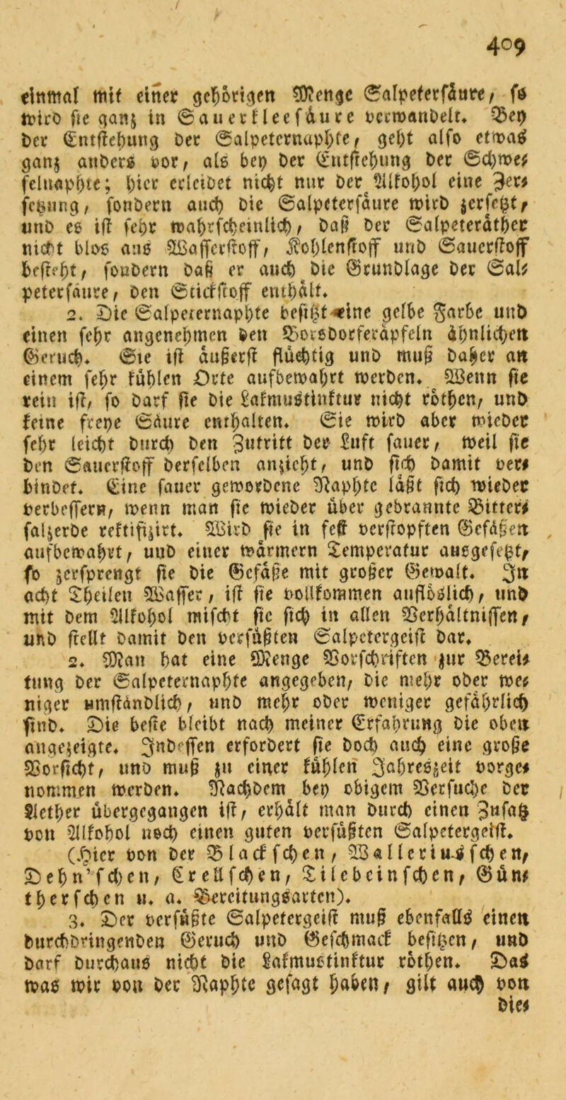 4°9 einmal mit einer gehörigen $?engc ©alpeferfdure/ f$ jvirö Oe gan$ in ©auerfleefüure bccwanbelr» Bep Der (Entfiehung Der ©alpctcrnaphfe t geht alfo etwas gan$ anDcrs oox, als bep Der (Etußehung Der 6d)we* felnapjjte; l)icr erlciDet nicht nur Der 5üfohol eine Je« fc&ung, fonbern and) Die ©alpeterfdure wirb $er[rf3t/ unD ee iff fehr wahrscheinlich/ Daß Der ©alpeterdtfjcr nicht blos ans Slßafferßoff/ foljlenffoff unD ©auerfiojf befrist r foubern Daß er auch Die ©cunDlage Der ©ai* peterfäure/ Den ©tiefftoff enthalt» 2. Die ©alpcternaphte befugt '•ritte gelbe $arbc unD einen feijr angenehmen Den BorsDorferdpfeln dpnlict>ett ©mich* ©ie iff außer# flüehtig unD muß Daher an einem fe^r fühlen Orte aufbewafjtt werben» QBettn fie rein iß, fo Darf Oe Die £afmuStinftur nicht rbtl)cn/ unD ferne feepe ©äure enthalten» ©ie wirb aber wicDcr fehr leicht Durch Den 3utrttt Der £uft fauer, Weil fte Den ©aucrßoff Derfclben an^iebt ^ unD ßd> Damit new hinDet* (Eine fauer geworbene Sftaphtc laßt ftd) wieDec berbefleri?/ wenn man fie nneDer über gebrannte Bitter* faljerDe reftifoitt» 5Birb fie in feß bcrfropften ©cfäßett aufbewabvt/ unD einer Farmern Temperatur auegefeht/ fo jerfprengt fie Die ©cfdße mit großer ©ewalt» 3« acht Theilen 5£afier, iß fie boöforamen aufloölicf), unD mit Dem 5Ufül;ol mifebt fie ftch in allen Berfjdltniffett/ unD fteUf Damit Den berjußten ©alpctergeiß Dar» 2» SDian hat eine Stenge Borfchriftcn $ur Bereu tung Der ©alpeternaphfe angegeben/ Die mehr ober we* niger umfUnDlich/ unD mehr ober weniger gefährlich finD* Die befte bleibt nach meiner (Erfahrung Die oben ange$eigte» Sfnbfffen erforDert fte Doch auch eine große 23orficht, uno muß ju einer fühlen S^hreögeit borge* nommen werben» SRachDcm bep obigem 23erfucJ>e Der Slether übergegangen iß/ erhalt man Durch einen bcti 5llfohol noch einen guten berfüßten ©alpctergeiß» (£icr bon Der 33 f a cf f cf> c n / SSaUcriu-Sfchert/ Dehn’fchett/ (Er eil f eben/ Tilcbcinfchcn/ ©ün* therfchcn u» a* Bereitungsarten)» 3» Der berfwßtc ©alpefergciß muß ebenfalls einen burchbmgenDen ©erud) mtD ©efehmaef befi^cn, unD Darf Durchaus nicht Die Mmustinftur rothen» DaS was wir dou Der Eßaphte gejagt haben/ flUt auch boti Die*