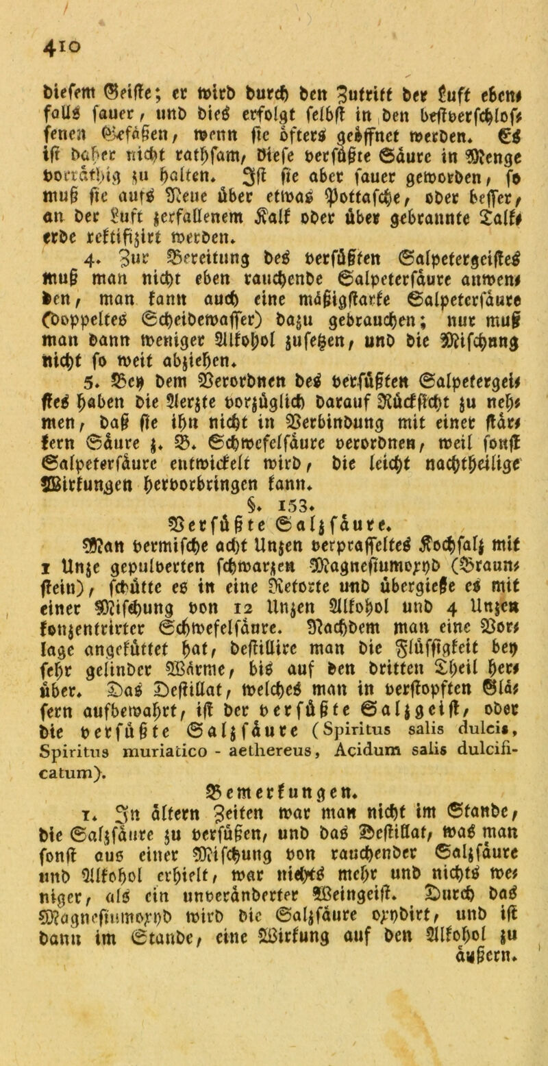 4io tiefem ©elfte; ec mich burcf) beit Zutrift bec tuft eben# falle fauer, unb bieg erfolgt felbft in Den beftperfchlof# fenen £kfdf?en, mettn ftc öfters aebffnet metben, ift baher nicht rathfam, öiefe petfüßte ©durc in Sftenge t>ocrdtl>ivj *u halten, 31* fie aber fauer geworben, fo mu§ fie aufS [Reue über etmas <pottafche, ober beffer, an ber ?üft verfallenem $alf ober über gebrannte Salfr erbe reftifivirt metben, 4* 3ur Bereitung M Perfüßfen ©alpetergcifte^ mu§ man nicht eben rauchenbe ©alpeterfdure anmen# ben, man tarnt auch eine mdjiigftarfe ©alpeterfdure (boppeltes ©cheibemaffer) baju gebrauchen; nur muji man bann meniger 21ltol;ol vufefcen, unb bie Sftifchnng nicht fo weit abvtefjcn, 5* 25c# bem 2$erorbnen M Petfüßfen ©alpefergei# fteS höben bie 3ler$te porjüglict) barauf 3tü<fftct}t ju nel;# men, baß ffe ihn nicht in SSerbinbung mit einet ftdr# fern ©dure $♦ 25* ©chmefelfdure perorbnen, meil fonft ©alpeterfdure entmicfelt mirb, bie leicht nachtheilige SBitfungen hetborbringen tarnt, §♦ 153* SSerfüßte ©aljfdure, $?an Permifche acht Unjen perpraflfelteS tfochfalj mit i Un$e gepulüerten fchmarven 5)?agnefmme;pb (25raun# ftein), fcPüttc es in eine [Retorte unb übergieße es mit einer 3D?ifd)ung non 12 linken 2lltohol unb 4 Unjcn fonjentrirtcr ©chmefelfdure. Btachbem man eine 23or# läge angefüttet hat, beftülirc man bie glüfftgfeif bep fehr geiinber 2Bnrr,ie, bis auf ben britten £häl her# über, £>as £)efiillaf, melcheS man in oerftopften ©Id# fern aufbetpahtf, ift ber perfüßte ©aljgcift, ober bie perfüßte ©aljfdure (Spiritus salis dulcis, Spiritus muriatico - aethereus, Acidum salis dulcifi- catum). 25emerfungett, t, 3** altern Seiten mar man nicht im ©fanbe, bie ©afjfaure $u perfußen, unb bas Sbeftiöat, mag man fonjt aus einer SQiifchuug pon rauchenber ©aljfdure tmb üilfohol erhielt/ mar ttiehrtS mehr «nb nichts me# niget/ als ein unperanberfer Sßeingeift. £>urch baS SRagnejiumojrpb mirb bie ©alvfaure o^pbirt, unb ift bann im ©taube, eine SBirfung auf ben Sllfohol $u andern. 1