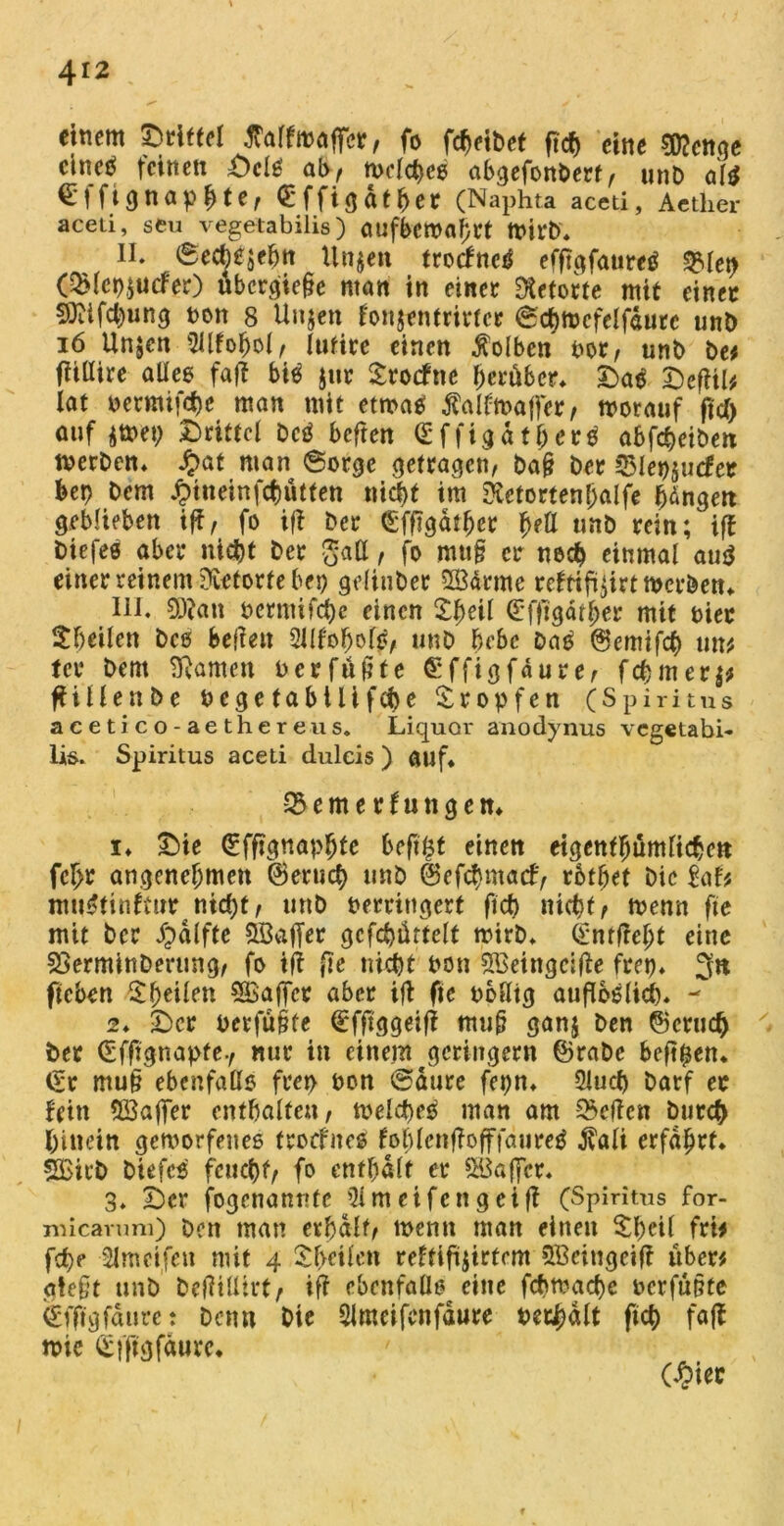 eitlem ©ritte! tfalfmaffcr, fo fcbeibet ftcb eine sföenge cineö feinen DclS ab, tvclcbes abgefonbert, unb al$ €|fignapbtef Qrffigdt^er (Naphta aced, Aether aceu, seu vegetabilis) aufberoahrt toirb. II. 6ecbesebn Un$en trocfneö efflgfauretf q?ret> (QMcp$U(fer) ubcrgie§e matt in einer Retorte mit einer 9)Ufcbung non 8 Unsen fonjentrirtcr Scbmcfeljaurc unb 16 Un^cn $llfobol, (ufire einen Kolben not/ unb be* fUlIire alles faff bitf jur Stocfne herüber. Das DefW* lat betmifebe man mit etwas ^aldbaffer, worauf fiel) auf smet; Drittel DcS beftert (EffigatjjerS abfebeiben werben. £at man Sorge getragen, baf? ber 2Mep$u<fer bep bem ^tneinfcbütfen nicht im RetortenIjalfe hdngett geblieben iff, fo iff ber £ffjgdthcr f)eU unb rein ^ iff biefeö aber niebt ber gatt, fo muh er noch einmal au$ einer reinem Retorte bep gelitiber HÖarrne refftfü$irt werben. III. 9J?an bermifebe einen Xheil C'ffTgdther mit hier ^heilen bcö beffett Slif'ofjofS, unb bebe DaS ©emifcb mv, tcr bem tarnen berfüfhe Grffigfdure, febmers* ffillenbe begefabtlifebe tropfen (Spiritus aeetico-aethereus. Liquor anodynus vegetabi- lis. Spiritus aceti duleis ) auf. ^emerfungen. 1. Die (Effignapbte beftfcf einen eigentümlichen fc£r angenehmen ©erueb unb ©efebmaef, rbthet Die UU muStinftur nicht, unb berrittgert ftcb nicht, wenn fte mit Der Jpdlfte SStaffer gcfcbürtelt wirb. <£nrftcht eine SSerminDerung, fo ift fte nicht bon Sßetngäffe frei). 3« ficben $$eüen SBaffer aber iff fte boUtg auflbslicb. - 2. Der berfühte defftggeiff muh ganj Den ©crud) ber ©fftgnapte-, nur in einem geringem ©rabc beftpen. (St mu§ ebenfalls ftep bon Saure fepn. Slucb Darf ec fein 5Baffer enthalten, welches man am Neffen Durch hinein geworfenes troefnes fohlcnffofffdureS $ali erfahrt. SBirb Diefcs feucht, fo enthalt er Raffet. 3. Der fogenannte 5lmeifengeiff (Spiritus for- micarum) Den man erhält, wenn man einen $peil fri# febe Slmcifen mit 4 Sheifcn reftifisirtem 5ßeitigeiff üben gteht unb befMirt, ift ebenfalls eine febwaebe berfühte ilfftgfäure: Denn Die 2Jmeifcnfäure be&hält ftcb faff n>ic (Sfftgfäure. C£iec