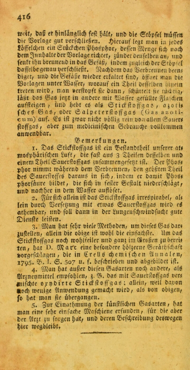 4i 6 v * - I tmtf, fr hinlänglich fefl Itflt, unb bie ©t&pfel muffen fcic Vorlage ^ut oerfchltefkn* hierauf legt man in jebetf löffelten ein ©tücfcben «Phosphor, öeffen 3ftenge ftcb nach bem 3«n^alte Der Vorlage ticktet, jütibetbenfelbenan, unb fenft ihn breunetib in bae ©ef<Mi, inbem $ugleid)ber©tepkl t>affeibc genau berfchlic&t. SRachbem Das Verbrennen been* biget, unb bie\Befd§e wieber evfaltct fmb, öffnet man Die Vorlagen unter 5öa|fer, worauf ein £h*»l Oeffelbcn hinein treten wirb, man »erffopft fte bann/ febütreu fie tücing, latit bas ©aö jept in anbere mit 513afTer gefüllte glasen auffleigen , imb fjebt ce als ©ti<fftoffgag , a$otW febeö ©fl 6, ober ©alpeterfroffgas (Gas azoti- eum) auf* (£ß iff $War nicht ßollig rein poa allem ©auer# ffoffgaß, aber $um mcbicinifcbcn ©cbeauctye ootffommen onwenbbar* QSemerfungen* i♦ £5aß ©ttcffloffgaß ift ein $efkmbfheil unferer <\U tno^phdrifchcn £uft, Die fall auß 3 S(;eHen befiTelben unb einem S:l)eil ©auerfloffgaß tufammengefe^t tff* t)er tyfyosf $>hor nimmt wäheenb bem Verbrennen/ Den größten £l)eil beß ©auerfroffeß barauß in fid) , inbem er barnit pborfdute bilbet, bie ftcC) in feiler ©cffalt niebcrfchlagt, unb nachte in bem 3Baffcr auflbfct* 2♦ §ürfic& allein ift baß ©tief (hffgaß irreepirabel, al# lein burct) Verfemung mit etwas ©aucrffojfgaß wirb cß athembar, nnb-foll bann in ber ^ungenfehwinbfuehr gute £>ieufre killen* 3. 9)tan hat fef;r Piele^ethobcn, umbtefcß©aßbar< ^ufToUcii/ allein bie obige ifi wohl bie einfache* Um Daß ©ttcffloffgaß noch wohketkr unb ganj im QSropen 51t berek ten, hat D. C0?arc eine befonberc hölzerne ©erärbfebaft fcorgefebl ageu , bie in (£ r e U ß ch e m i f cf) e n 21 n n a l e n, 1795* 3V1* 'S» 507 u* f. befchtiebcn unb abgebübet iff. 4. $3?an f;at außer biefen ©aßarren noch anbere, alß Slrjnchmittcl empfohlen, $. V. bae mit ©aucrilojfgaß vm mifchte ojepbirte ©tief Jloffgae ; aöein, weil bapon »och wenige Slnwenbung gemacht wirb, alß oon obtgen, fo h«t man ubergangen* 5* 3ur (Einathmung Der fünfffiebrn ©aßarten, fmf man eine fef>r einfache COfafchiene erfunben, für Die aber ber 5lrjt $u forgen hat, unb bereu Verreibung Deswegen hier megbleibtt