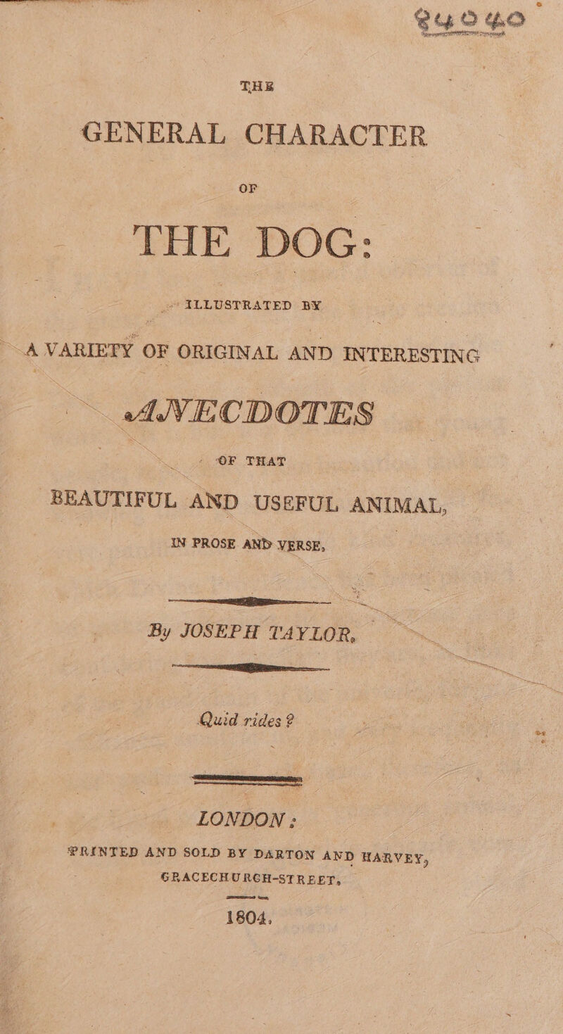 GENERAL CHARACTER _ THE Doc: - A VARIETY OF ORIGINAL AND INTERESTING ANECDOTES - OF THAT peo Ue FUL AND USEFUL ANIMAL, IN PROSE AND VERSE, te a | : By JOSEPH TAYLOR, —ecliieiamtiaaiat le. Quid rides 2 LONDON : PRINTED AND SOLD BY DARTON AND HARVEY, GRACECHURCH-STREET, ew ee, 1804,