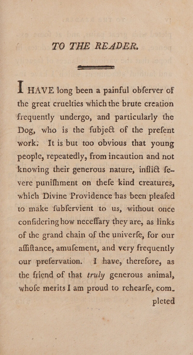 TO THE READER. ———E—EE I HAVE long been a painful obferver of the great cruelties which the brute creation frequently undergo, and particularly the Dog, who is the fubjett of the prefent work: It is but too obvious that young people, repeatedly, from incaution and not knowing their generous nature, infli@ fe~ vere punifhment on thefe kind creatures, which Divine Providence has been pleafed to make fubfervient to us, without once confidering how neceffary they are, as links of the grand chain of the univerfe, for our affiftance, amufement, and very frequently our prefervation. I have, therefore, as the friend of that truly generous animal, whofe merits] am proud to rehearfe, com. pleted