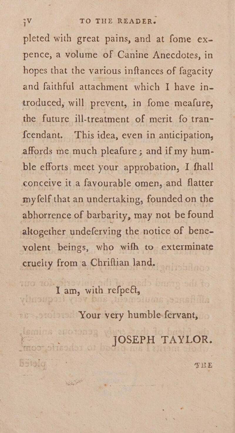 pleted with great pains, and at fome ex- pence, a volume of Canine Anecdotes, in hopes that the various inftances of fagacity and faithful attachment which I have in- troduced, will prevent, in fome meafure, the future ill-treatment of merit fo tran- {cendant. This idea, even in anticipation, affords me much pleafure; and if my hum- ble efforts meet your approbation, I fhall conceive it a favourable omen,-and flatter myfelf that an undertaking, founded on the abhorrence of barbarity, may not be found altogether undeferving the notice of bene- volent beings, who wifh to exterminate cruelty froma Chriftian land. Lam, with refpeét, Your very humble-fervant, es JOSEPH TAYLOR.