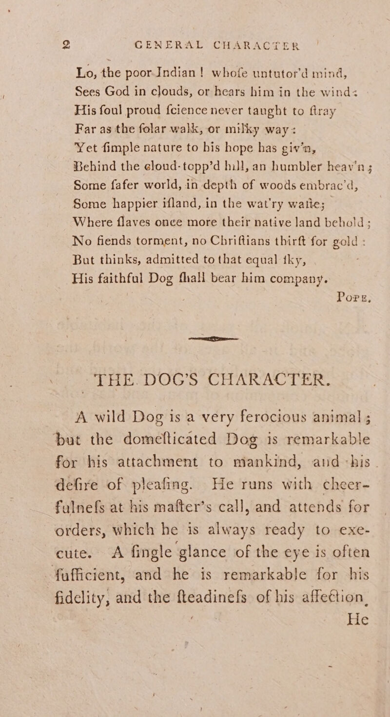 Lo, the poorIndian! whofe untutor’d mind, Sees God in clouds, or hears him in the wind:< His foul proud fcience never taught to flray Far as the folar walk, or milky way: Yet fimple nature to his hope has giv’n, Behind the eloud-topp’d hill, an humbler heav'n ; Some fafer world, in depth of woods embrac’d, Some happier ifland, in the wat'ry waite; Where flaves once more their native land behold ; No fiends torment, no Chriftians thirft for gold ; But thinks, admitted to that equal tky, His faithful Dog fall bear him company. | Pore, THE. DOG’S CHARACTER. A wild Dog is a very ferocious animal ; but the domeflticated Dog is remarkable for his attachment to mankind, and his. defire of pleafing. He runs with cheer- fulnefs at his mafter’s call, and attends for orders, which he is always ready to exe- cute. A fingle glance of the eye is often -fufficient, and he is remarkable for his ‘fidelity, and the fteadinefs of his affeétion, / : He