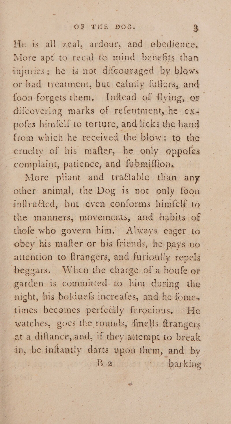 He is_all zeal, ardour, and obedience, More apt to recal to mind benefits than injuries; he is not difcouraged by blows or bad treatment, but calmly fuffers, and foon forgets them. Inftcad of flying, or | difcovering marks of refentment, he ex- — pofes himfelf to torture, and licks the hand from which he received the blow: to the cruelty of his mafter, he only oppofes complaint, patience, and fubmiffion. | More pliant and tra€table than any . other animal, the Dog is not only foon inftruGted, but even conforms himfelf to the manners, movemems, and habits of thefe who govern him. Always eager to obcy his mafter or his friends, he pays no attention to flrangers, and furioufly repels ‘beggars. When the charge of a houfe or garden is committed. to him during the night, his bolduefs increafes, and he fome- times becemes perfeéily ferocious. “He watches, goes the rounds, fmells @rangers at a diflance, and, if they attempt to break in, he inftantly darts upon them, and by Bo yc barking: &amp;