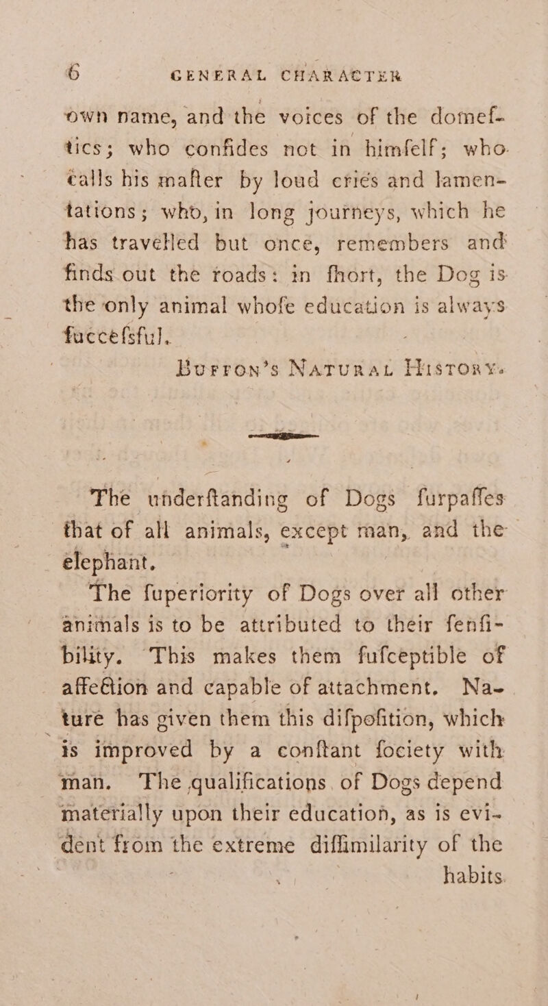 own name, and the voices of the domef- tics; who confides not in himfelf; who. calls his mafler by loud eriés and lamen- tations; who, in long journeys, which he has travelled but once, remembers and finds out the roads: in fhort, the Dog is. the only animal whofe education is always fuccefsful. Burron’s Narurau History. The underftanding of Dogs furpaffes that of all animals, except man, and the elephant. | The fuperiority of Dogs over all other animals is to be attributed to their fenfi- bility. This makes them fufceptible of affeGion and capable of attachment. Na-. ture has given them this difpofition, which is improved by a conftant fociety with man. ‘The qualifications, of Dogs depend materially upon their education, as 1s evi- dent from the extreme diflimilarity of the : habits.
